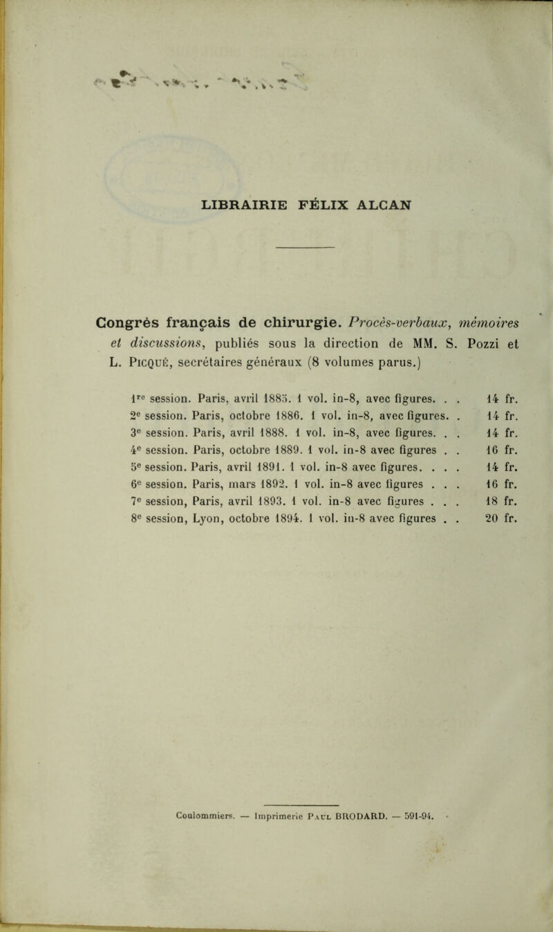 LIBRAIRIE FÉLIX ALCAN Congrès français de chirurgie. Procès-verbaux, mémoires et discussions, publiés sous la direction de MM. S. Pozzi et L. Picqué, secrétaires généraux (8 volumes parus.) lrc session. Paris, avril 1885. 1 vol. in-8, avec figures. . . 14 fr. 2e session. Paris, octobre 1886. 1 vol. in-8, avec figures. . 14 fr. 3e session. Paris, avril 1888. 1 vol. in-8, avec figures. . . 14 fr. 4e session. Paris, octobre 1889. 1 vol. in-8 avec figures . . 16 fr. 5e session. Paris, avril 1891. 1 vol. in-8 avec figures. ... 14 fr. 6e session. Paris, mars 1892. 1 vol. in-8 avec figures ... 16 fr. 7e session, Paris, avril 1893. 1 vol. in-8 avec figures ... 18 fr. 8e session, Lyon, octobre 1894. 1 vol. in-8 avec figures . . 20 fr. Coulommiers. — Imprimerie Paul BRODARD. — 591-94.