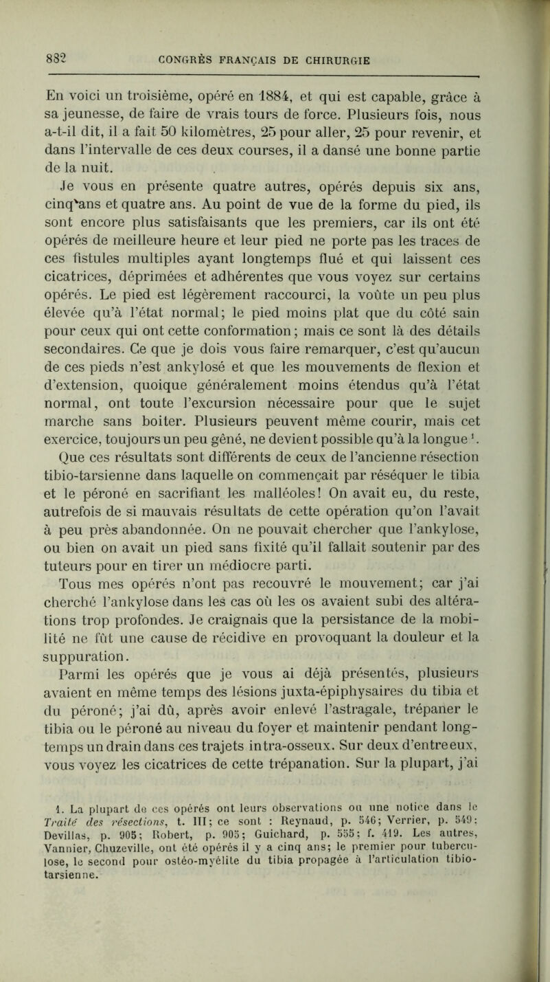 En voici un troisième, opéré en 1884, et qui est capable, grâce à sa jeunesse, de faire de vrais tours de force. Plusieurs fois, nous a-t-il dit, il a fait 50 kilomètres, 25 pour aller, 25 pour revenir, et dans l’intervalle de ces deux courses, il a dansé une bonne partie de la nuit. Je vous en présente quatre autres, opérés depuis six ans, cinqvans et quatre ans. Au point de vue de la forme du pied, ils sont encore plus satisfaisants que les premiers, car ils ont été opérés de meilleure heure et leur pied ne porte pas les traces de ces fistules multiples ayant longtemps flué et qui laissent ces cicatrices, déprimées et adhérentes que vous voyez sur certains opérés. Le pied est légèrement raccourci, la voûte un peu plus élevée qu’à l’état normal; le pied moins plat que du côté sain pour ceux qui ont cette conformation ; mais ce sont là des détails secondaires. Ce que je dois vous faire remarquer, c’est qu’aucun de ces pieds n’est ankylosé et que les mouvements de flexion et d’extension, quoique généralement moins étendus qu’à l’état normal, ont toute l’excursion nécessaire pour que le sujet marche sans boiter. Plusieurs peuvent même courir, mais cet exercice, toujours un peu gêné, ne devient possible qu’à la longue1. Que ces résultats sont différents de ceux de l’ancienne résection tibio-tarsienne dans laquelle on commençait par réséquer le tibia et le péroné en sacrifiant les malléoles! On avait eu, du reste, autrefois de si mauvais résultats de cette opération qu’on l’avait à peu près abandonnée. On ne pouvait chercher que l’ankylose, ou bien on avait un pied sans fixité qu’il fallait soutenir par des tuteurs pour en tirer un médiocre parti. Tous mes opérés n’ont pas recouvré le mouvement; car j’ai cherché l’ankylose dans les cas où les os avaient subi des altéra- tions trop profondes. Je craignais que la persistance de la mobi- lité ne fût une cause de récidive en provoquant la douleur et la suppuration. Parmi les opérés que je vous ai déjà présentés, plusieurs avaient en même temps des lésions juxta-épiphysaires du tibia et du péroné; j’ai dû, après avoir enlevé l’astragale, trépaner le tibia ou le péroné au niveau du foyer et maintenir pendant long- temps un drain dans ces trajets intra-osseux. Sur deux d’entre eux, vous voyez les cicatrices de cette trépanation. Sur la plupart, j’ai 1. La plupart de ces opérés ont leurs observations ou une notice dans le Traité des résections, t. III; ce sont : Reynaud, p. 546; Verrier, p. 549: Devillas, p. 905; Robert, p. 905; Guichard, p. 555; f. 419. Les autres, Vannier, Chuzeville, ont été opérés il y a cinq ans; le premier pour tubercu- lose, le second pour ostéo-myélite du tibia propagée à l’articulation tibio- tarsienne.