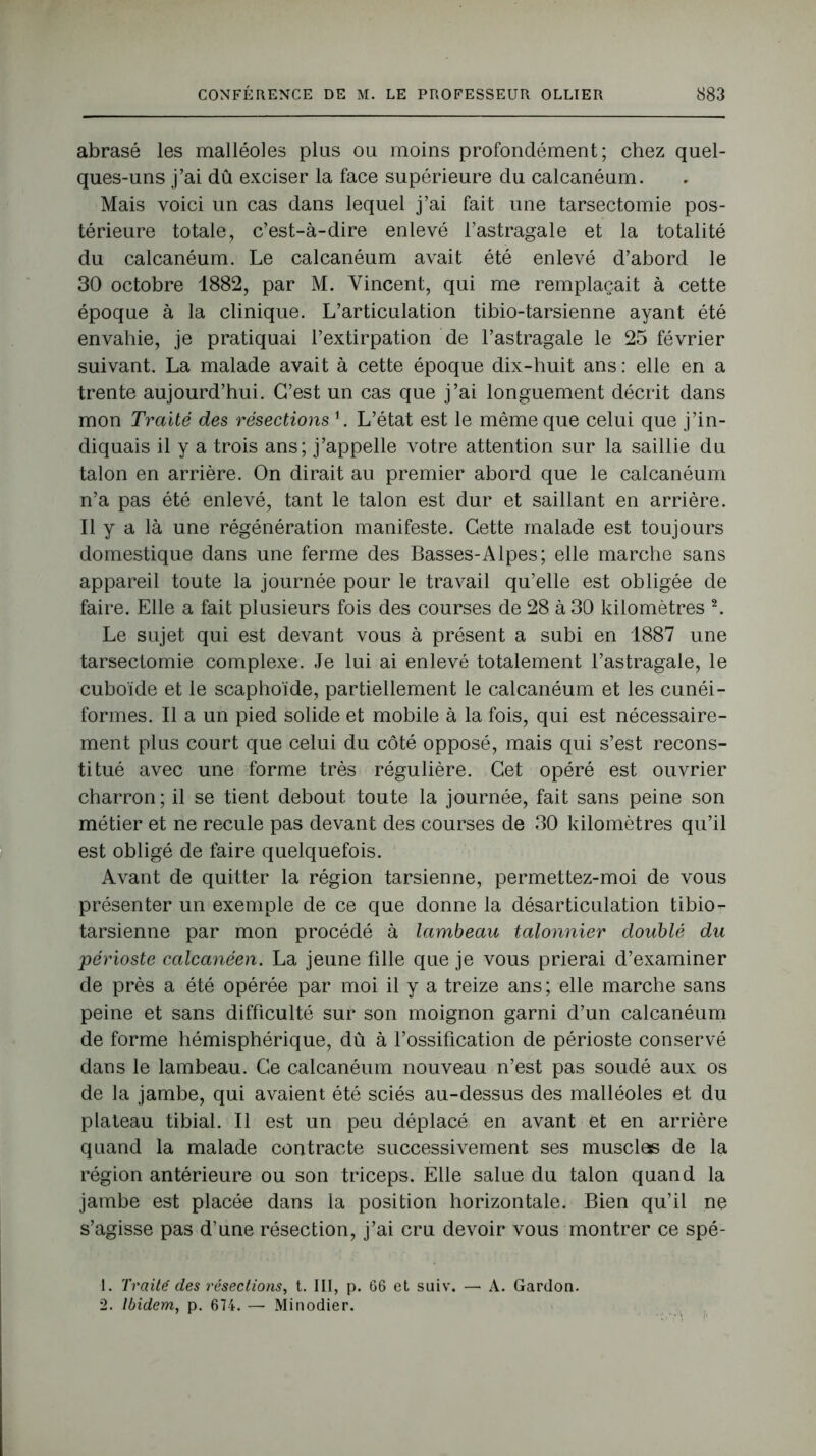 abrasé les malléoles plus ou moins profondément; chez quel- ques-uns j’ai dû exciser la face supérieure du calcanéum. Mais voici un cas dans lequel j’ai fait une tarsectomie pos- térieure totale, c’est-à-dire enlevé l’astragale et la totalité du calcanéum. Le calcanéum avait été enlevé d’abord le 30 octobre 1882, par M. Vincent, qui me remplaçait à cette époque à la clinique. L’articulation tibio-tarsienne ayant été envahie, je pratiquai l’extirpation de l’astragale le 25 février suivant. La malade avait à cette époque dix-huit ans : elle en a trente aujourd’hui. C’est un cas que j’ai longuement décrit dans mon Traité des résections L L’état est le même que celui que j’in- diquais il y a trois ans; j’appelle votre attention sur la saillie du talon en arrière. On dirait au premier abord que le calcanéum n’a pas été enlevé, tant le talon est dur et saillant en arrière. Il y a là une régénération manifeste. Cette malade est toujours domestique dans une ferme des Basses-Alpes; elle marche sans appareil toute la journée pour le travail qu’elle est obligée de faire. Elle a fait plusieurs fois des courses de 28 à 30 kilomètres 1 2. Le sujet qui est devant vous à présent a subi en 1887 une tarsectomie complexe. Je lui ai enlevé totalement l’astragale, le cuboïde et le scaphoïde, partiellement le calcanéum et les cunéi- formes. Il a un pied solide et mobile à la fois, qui est nécessaire- ment plus court que celui du côté opposé, mais qui s’est recons- titué avec une forme très régulière. Cet opéré est ouvrier charron; il se tient debout toute la journée, fait sans peine son métier et ne recule pas devant des courses de 30 kilomètres qu’il est obligé de faire quelquefois. Avant de quitter la région tarsienne, permettez-moi de vous présenter un exemple de ce que donne la désarticulation tibio- tarsienne par mon procédé à lambeau talonnier doublé du périoste calcanéen. La jeune fille que je vous prierai d’examiner de près a été opérée par moi il y a treize ans ; elle marche sans peine et sans difficulté sur son moignon garni d’un calcanéum de forme hémisphérique, dû à l’ossification de périoste conservé dans le lambeau. Ce calcanéum nouveau n’est pas soudé aux os de la jambe, qui avaient été sciés au-dessus des malléoles et du plateau tibial. Il est un peu déplacé en avant et en arrière quand la malade contracte successivement ses musclas de la région antérieure ou son triceps. Elle salue du talon quand la jambe est placée dans la position horizontale. Bien qu’il ne s’agisse pas d’une résection, j’ai cru devoir vous montrer ce spé- 1. Traité des résections, t. 111, p. 66 et suiv. — A. Gardon. 2. Ibidem, p. 674. — Minodier.