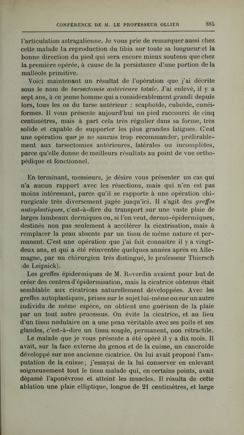 l’articulation astragalienne. Je vous prie de remarquer aussi chez cette malade la reproduction du tibia sur toute sa longueur et la bonne direction du pied qui sera encore mieux soutenu que chez la.première opérée, à cause de la persistance d’une portion delà malléole primitive. Voici maintenant un résultat de l’opération que j’ai décrite sous le nom de tarsectomie antérieure totale. J’ai enlevé, il y a sept ans, à ce jeune homme qui a considérablement grandi depuis lors, tous les os du tarse antérieur : scaphoïde, cuboïde, cunéi- formes. Il vous présente aujourd’hui un pied raccourci de cinq centimètres, mais à part cela très régulier dans sa forme, très solide et capable de supporter les plus grandes fatigues. C’est une opération que je ne saurais trop recommander, préférable- ment aux tarsectomies antérieures, latérales ou incomplètes, parce qu’elle donne de meilleurs résultats au point de vue ortho- pédique et fonctionnel. En terminant, messieurs, je désire vous présenter un cas qui n’a aucun rapport avec les résections, mais qui n’en est pas moins intéressant, parce qu’il se rapporte à une opération chi- rurgicale très diversement jugée jusqu’ici. Il s’agit des greffes autoplastiques, c’est-à-dire du transport sur une vaste plaie de larges lambeaux dermiques ou, si l’on veut, dermo-épidermiques, destinés non pas seulement à accélérer la cicatrisation, mais à remplacer la peau absente par un tissu de même nature et per- manent. C’est une opération que j’ai fait connaître il y a vingt- deux ans, et qui a été réinventée quelques années après en Alle- magne, par un chirurgien très distingué, le professeur Thiersch (de Leipsick). Les greffes épidermiques de M. Reverdin avaient pour but de créer des centres d’épidermisation, mais la cicatrice obtenue était semblable aux cicatrices naturellement développées. Avec les greffes autoplastiques, prises sur le sujet lui-même ou sur un autre individu de même espèce, on obtient une guérison de la plaie par un tout autre processus. On évite la cicatrice, et au lieu d’un tissu nodulaire on a une peau véritable avec ses poils et ses glandes, c’est-à-dire un tissu souple, permanent, non rétractile. Le malade que je vous présente a été opéré il y a dix mois. Il avait, sur la face externe du genou et de la cuisse, un cancroïde développé sur une ancienne cicatrice. On lui avait proposé l’am- putation de la cuisse; j’essayai de la lui conserver en enlevant soigneusement tout le tissu malade qui, en certains points, avait dépassé l’aponévrose et atteint les muscles. Il résulta de cette ablation une plaie elliptique, longue de 21 centimètres, et large