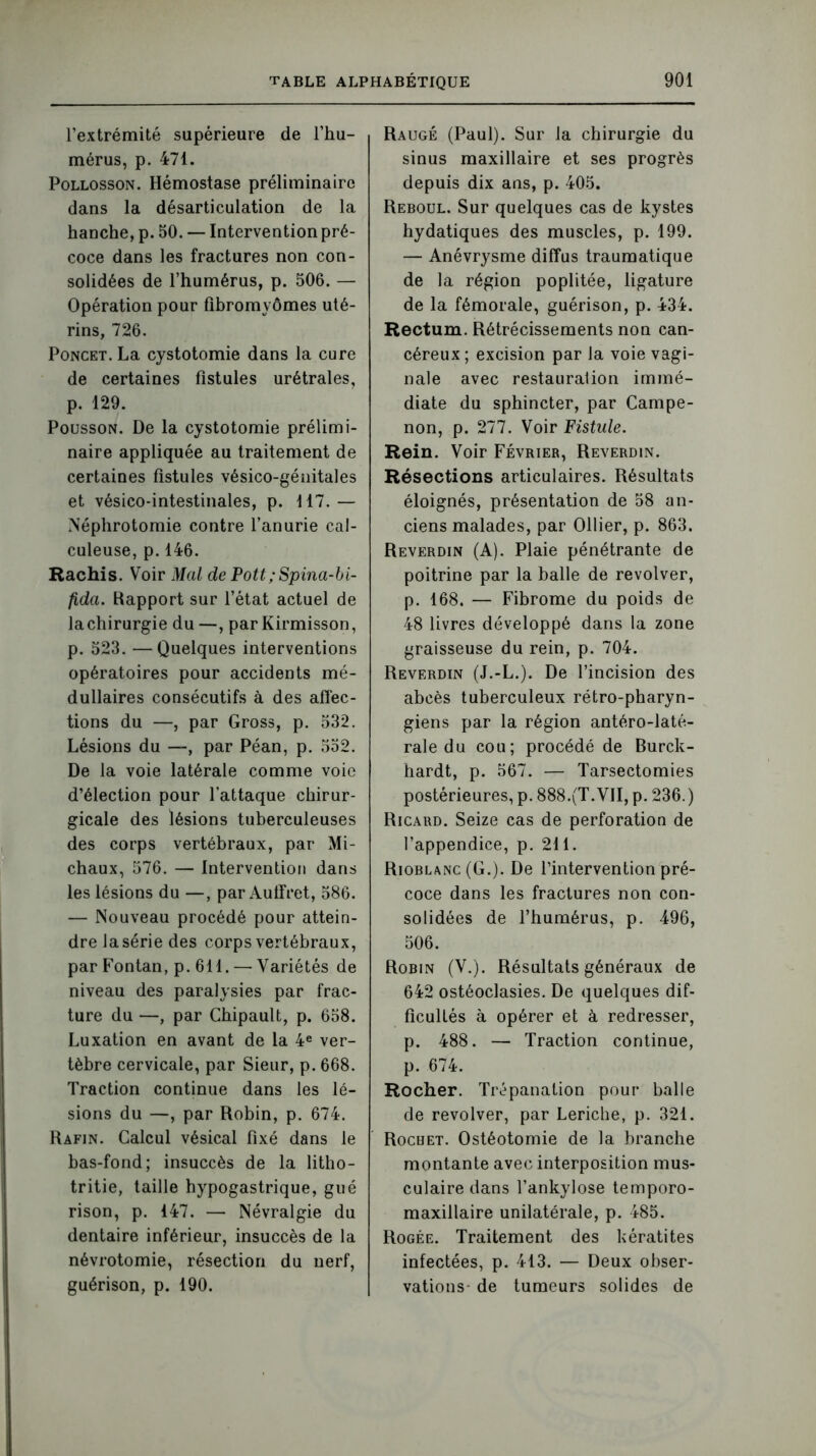 l’extrémité supérieure de l’hu- mérus, p. 471. Pollosson. Hémostase préliminaire dans la désarticulation de la hanche, p. 50. — Intervention pré- coce dans les fractures non con- solidées de l’humérus, p. 506. — Opération pour fibromyomes uté- rins, 726. Poncet. La cystotomie dans la cure de certaines fistules urétrales, p. 129. Pousson. De la cystotomie prélimi- naire appliquée au traitement de certaines fistules vésico-génitales et vésico-intestinales, p. 117.— Néphrotomie contre l’anurie cal- culeuse, p. 146. Hachis. Voir Mal de Pott; Spina-bi- fida. Rapport sur l’état actuel de la chirurgie du —, parKirmisson, p. 523. —Quelques interventions opératoires pour accidents mé- dullaires consécutifs à des affec- tions du —, par Gross, p. 532. Lésions du —, par Péan, p. 552. De la voie latérale comme voie d’élection pour l’attaque chirur- gicale des lésions tuberculeuses des corps vertébraux, par Mi- chaux, 576. — Intervention dans les lésions du —, par Auffret, 586. — Nouveau procédé pour attein- dre lasérie des corps vertébraux, par Fontan, p. 611. — Variétés de niveau des paralysies par frac- ture du —, par Chipault, p. 658. Luxation en avant de la 4e ver- tèbre cervicale, par Sieur, p. 668. Traction continue dans les lé- sions du —, par Robin, p. 674. Rafjn. Calcul vésical fixé dans le bas-fond; insuccès de la litho- tritie, taille hypogastrique, gué rison, p. 147. — Névralgie du dentaire inférieur, insuccès de la névrotomie, résection du nerf, guérison, p. 190. Raugé (Paul). Sur la chirurgie du sinus maxillaire et ses progrès depuis dix ans, p. 405. Reboul. Sur quelques cas de kystes hydatiques des muscles, p. 199. — Anévrysme diffus traumatique de la région poplitée, ligature de la fémorale, guérison, p. 434. Rectum. Rétrécissements non can- céreux ; excision par la voie vagi- nale avec restauration immé- diate du sphincter, par Campe- non, p. 277. Voir Fistule. Rein. Voir Février, Reverdin. Résections articulaires. Résultats éloignés, présentation de 58 an- ciens malades, par Ollier, p. 863. Reverdin (A). Plaie pénétrante de poitrine par la balle de revolver, p. 168. — Fibrome du poids de 48 livres développé dans la zone graisseuse du rein, p. 704. Reverdin (J.-L.). De l’incision des abcès tuberculeux rétro-pharyn- giens par la région antéro-laté- rale du cou; procédé de Burck- hardt, p. 567. — Tarsectomies postérieures, p. 888.(T. VII, p. 236. ) Ricard. Seize cas de perforation de l’appendice, p. 211. Rioblanc (G.). De l’intervention pré- coce dans les fractures non con- solidées de l’humérus, p. 496, 506. Robin (V.). Résultats généraux de 642 ostéoclasies. De quelques dif- ficultés à opérer et à redresser, p. 488. — Traction continue, p. 674. Rocher. Trépanation pour balle de revolver, par Leriche, p. 321. Rochet. Ostéotomie de la branche montante avec interposition mus- culaire dans l’ankylose temporo- maxillaire unilatérale, p. 485. Rogée. Traitement des kératites infectées, p. 413. — Deux obser- vations- de tumeurs solides de