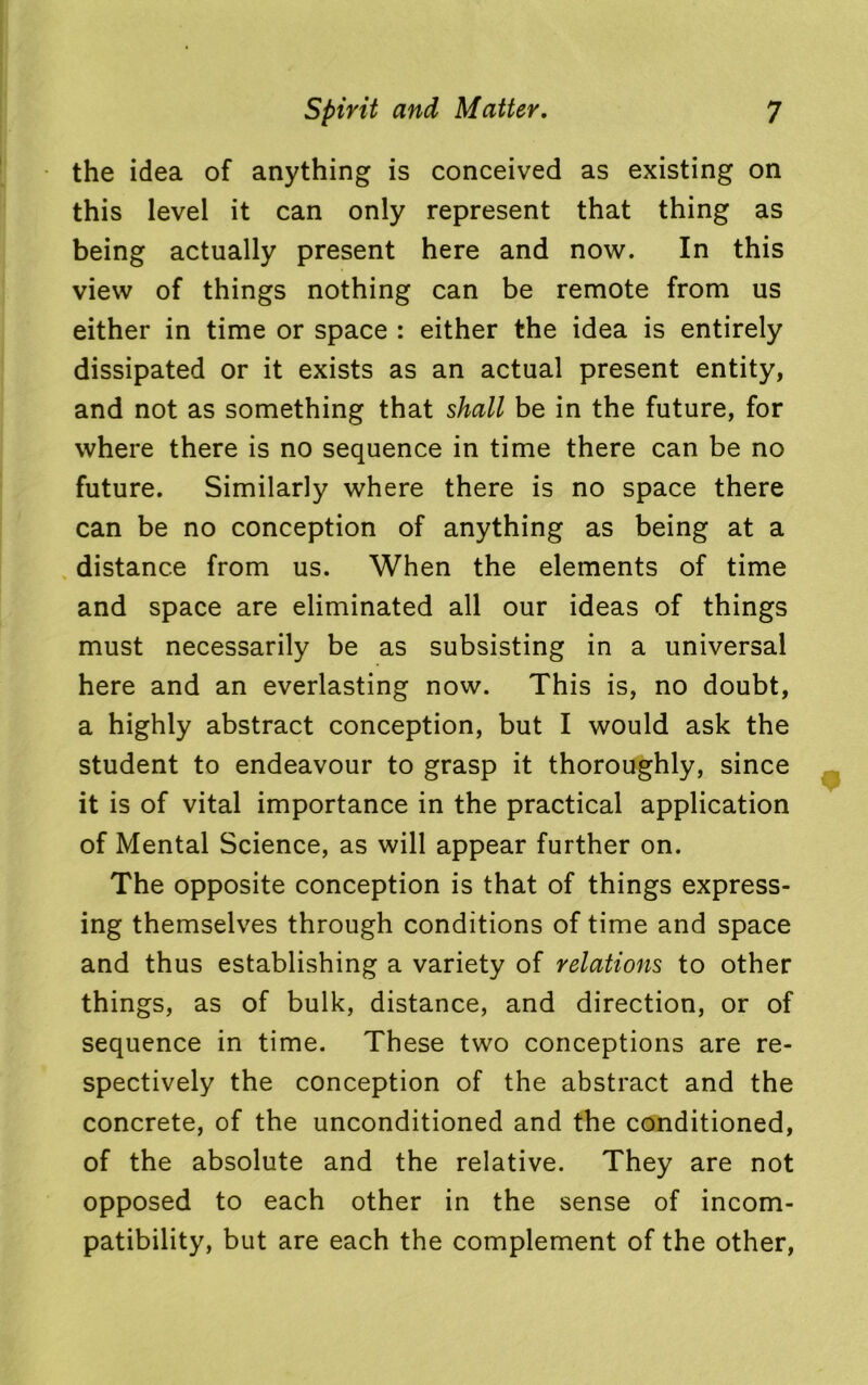 the idea of anything is conceived as existing on this level it can only represent that thing as being actually present here and now. In this view of things nothing can be remote from us either in time or space : either the idea is entirely dissipated or it exists as an actual present entity, and not as something that shall be in the future, for where there is no sequence in time there can be no future. Similarly where there is no space there can be no conception of anything as being at a distance from us. When the elements of time and space are eliminated all our ideas of things must necessarily be as subsisting in a universal here and an everlasting now. This is, no doubt, a highly abstract conception, but I would ask the student to endeavour to grasp it thoroughly, since it is of vital importance in the practical application of Mental Science, as will appear further on. The opposite conception is that of things express- ing themselves through conditions of time and space and thus establishing a variety of relations to other things, as of bulk, distance, and direction, or of sequence in time. These two conceptions are re- spectively the conception of the abstract and the concrete, of the unconditioned and the conditioned, of the absolute and the relative. They are not opposed to each other in the sense of incom- patibility, but are each the complement of the other,