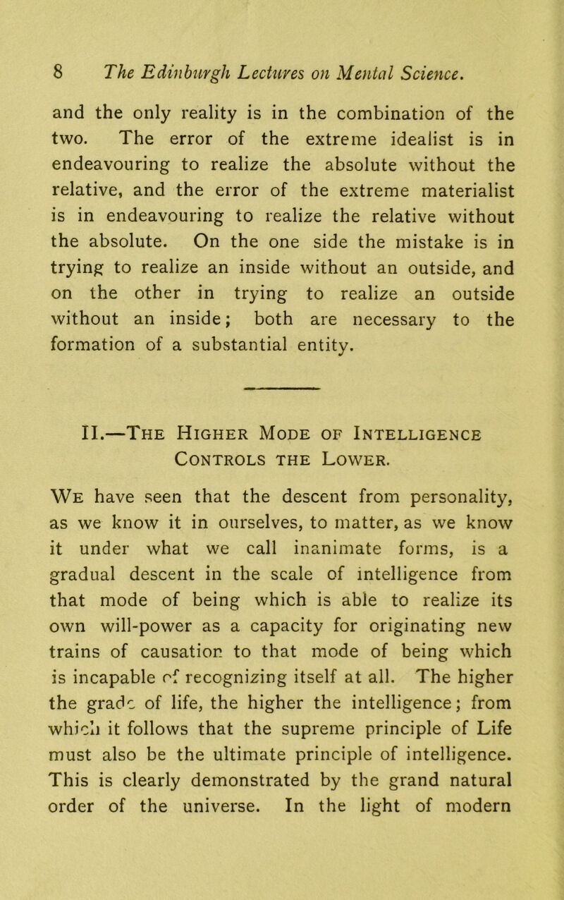 and the only reality is in the combination of the two. The error of the extreme idealist is in endeavouring to realize the absolute without the relative, and the error of the extreme materialist is in endeavouring to realize the relative without the absolute. On the one side the mistake is in trying to realize an inside without an outside, and on the other in trying to realize an outside without an inside; both are necessary to the formation of a substantial entity. II.—The Higher Mode of Intelligence Controls the Lower. We have seen that the descent from personality, as we know it in ourselves, to matter, as we know it under what we call inanimate forms, is a gradual descent in the scale of intelligence from that mode of being which is able to realize its own will-power as a capacity for originating new trains of causation to that mode of being which is incapable of recognizing itself at all. The higher the grade of life, the higher the intelligence; from which it follows that the supreme principle of Life must also be the ultimate principle of intelligence. This is clearly demonstrated by the grand natural order of the universe. In the light of modern