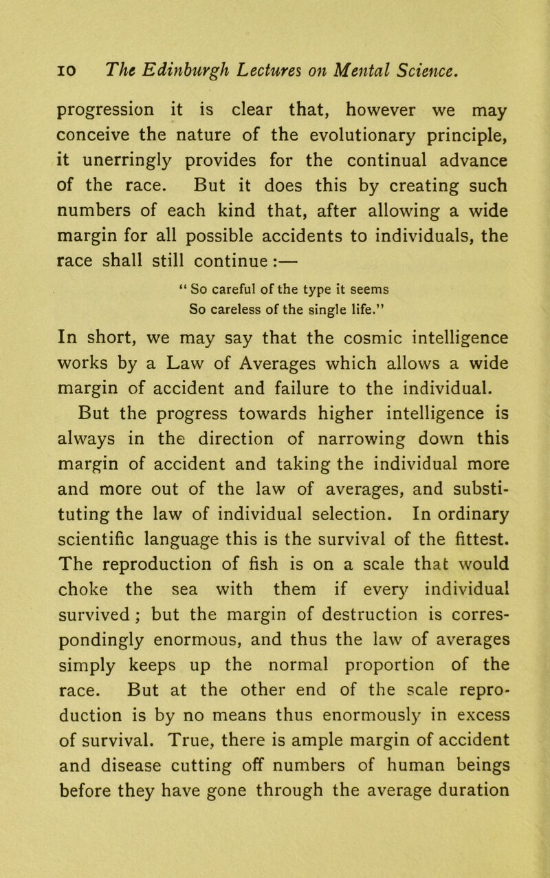 progression it is clear that, however we may conceive the nature of the evolutionary principle, it unerringly provides for the continual advance of the race. But it does this by creating such numbers of each kind that, after allowing a wide margin for all possible accidents to individuals, the race shall still continue :— “ So careful of the type it seems So careless of the single life.” In short, we may say that the cosmic intelligence works by a Law of Averages which allows a wide margin of accident and failure to the individual. But the progress towards higher intelligence is always in the direction of narrowing down this margin of accident and taking the individual more and more out of the law of averages, and substi- tuting the law of individual selection. In ordinary scientific language this is the survival of the fittest. The reproduction of fish is on a scale that would choke the sea with them if every individual survived ; but the margin of destruction is corres- pondingly enormous, and thus the law of averages simply keeps up the normal proportion of the race. But at the other end of the scale repro- duction is by no means thus enormously in excess of survival. True, there is ample margin of accident and disease cutting off numbers of human beings before they have gone through the average duration