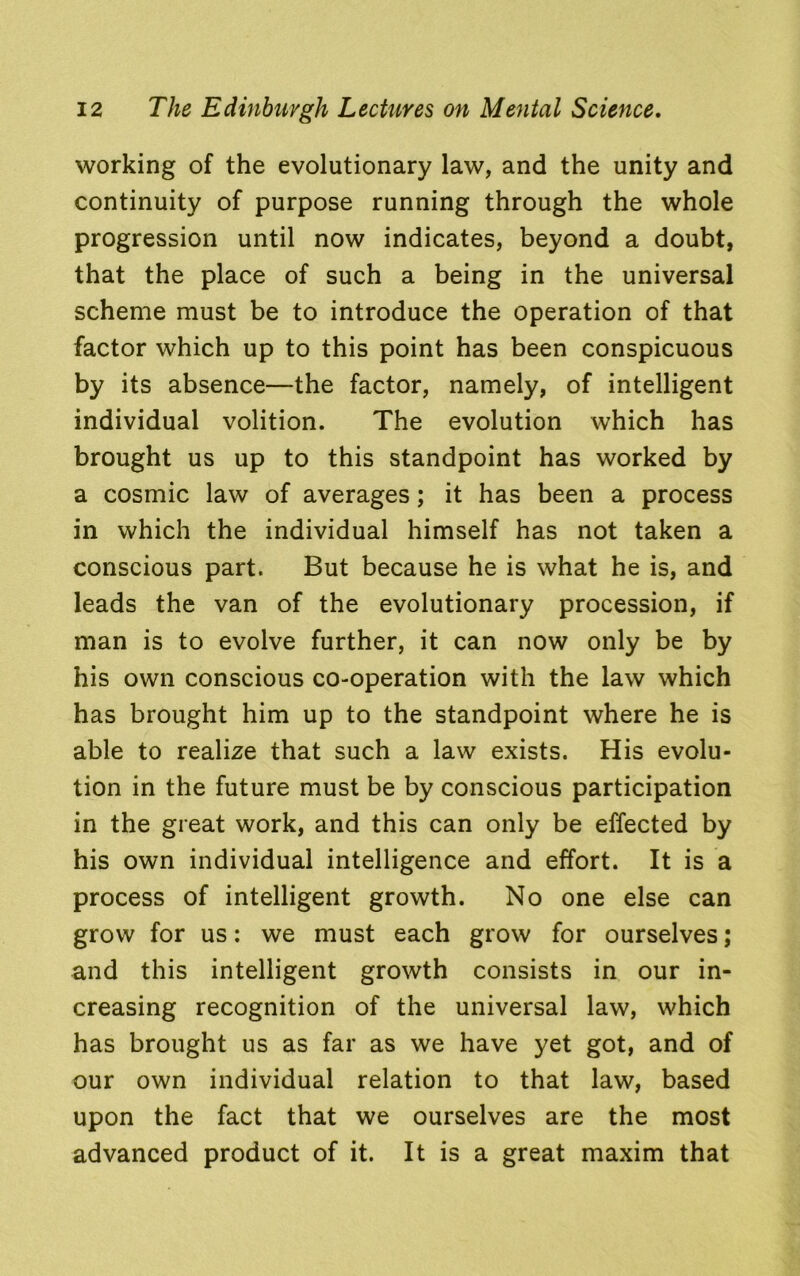 working of the evolutionary law, and the unity and continuity of purpose running through the whole progression until now indicates, beyond a doubt, that the place of such a being in the universal scheme must be to introduce the operation of that factor which up to this point has been conspicuous by its absence—the factor, namely, of intelligent individual volition. The evolution which has brought us up to this standpoint has worked by a cosmic law of averages; it has been a process in which the individual himself has not taken a conscious part. But because he is what he is, and leads the van of the evolutionary procession, if man is to evolve further, it can now only be by his own conscious co-operation with the law which has brought him up to the standpoint where he is able to realize that such a law exists. His evolu- tion in the future must be by conscious participation in the great work, and this can only be effected by his own individual intelligence and effort. It is a process of intelligent growth. No one else can grow for us: we must each grow for ourselves; and this intelligent growth consists in our in- creasing recognition of the universal law, which has brought us as far as we have yet got, and of our own individual relation to that law, based upon the fact that we ourselves are the most advanced product of it. It is a great maxim that