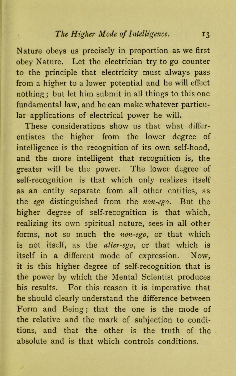 Nature obeys us precisely in proportion as we first obey Nature. Let the electrician try to go counter to the principle that electricity must always pass from a higher to a lower potential and he will effect nothing; but let him submit in all things to this one fundamental law, and he can make whatever particu- lar applications of electrical power he will. These considerations show us that what differ- entiates the higher from the lower degree of intelligence is the recognition of its own self-hood, and the more intelligent that recognition is, the greater will be the power. The lower degree of self-recognition is that which only realizes itself as an entity separate from all other entities, as the ego distinguished from the non-ego. But the higher degree of self-recognition is that which, realizing its own spiritual nature, sees in all other forms, not so much the non-ego, or that which is not itself, as the alter-ego, or that which is itself in a different mode of expression. Now, it is this higher degree of self-recognition that is the power by which the Mental Scientist produces his results. For this reason it is imperative that he should clearly understand the difference between Form and Being; that the one is the mode of the relative and the mark of subjection to condi- tions, and that the other is the truth of the absolute and is that which controls conditions.
