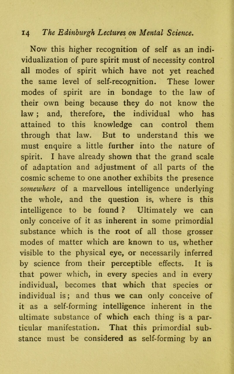 Now this higher recognition of self as an indi- vidualization of pure spirit must of necessity control all modes of spirit which have not yet reached the same level of self-recognition. These lower modes of spirit are in bondage to the law of their own being because they do not know the law ; and, therefore, the individual who has attained to this knowledge can control them through that law. But to understand this we must enquire a little further into the nature of spirit. I have already shown that the grand scale of adaptation and adjustment of all parts of the cosmic scheme to one another exhibits the presence somewhere of a marvellous intelligence underlying the whole, and the question is, where is this intelligence to be found ? Ultimately we can only conceive of it as inherent in some primordial substance which is the root of all those grosser modes of matter which are known to us, whether visible to the physical eye, or necessarily inferred by science from their perceptible effects. It is that power which, in every species and in every individual, becomes that which that species or individual is; and thus we can only conceive of it as a self-forming intelligence inherent in the ultimate substance of which each thing is a par- ticular manifestation. That this primordial sub- stance must be considered as self-forming by an