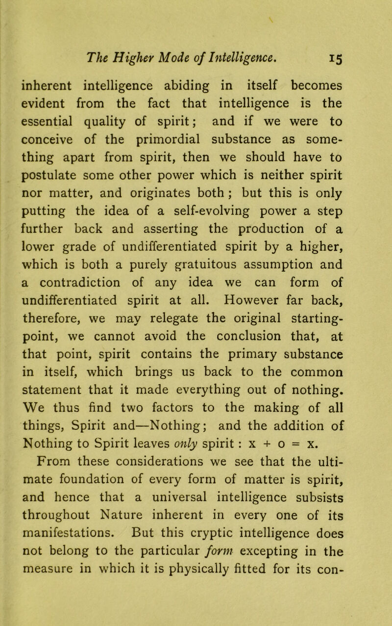 inherent intelligence abiding in itself becomes evident from the fact that intelligence is the essential quality of spirit; and if we were to conceive of the primordial substance as some- thing apart from spirit, then we should have to postulate some other power which is neither spirit nor matter, and originates both ; but this is only putting the idea of a self-evolving power a step further back and asserting the production of a lower grade of undifferentiated spirit by a higher, which is both a purely gratuitous assumption and a contradiction of any idea we can form of undifferentiated spirit at all. However far back, therefore, we may relegate the original starting- point, we cannot avoid the conclusion that, at that point, spirit contains the primary substance in itself, which brings us back to the common statement that it made everything out of nothing. We thus find two factors to the making of all things, Spirit and—Nothing; and the addition of Nothing to Spirit leaves only spirit : x + o = x. From these considerations we see that the ulti- mate foundation of every form of matter is spirit, and hence that a universal intelligence subsists throughout Nature inherent in every one of its manifestations. But this cryptic intelligence does not belong to the particular form excepting in the measure in which it is physically fitted for its con-