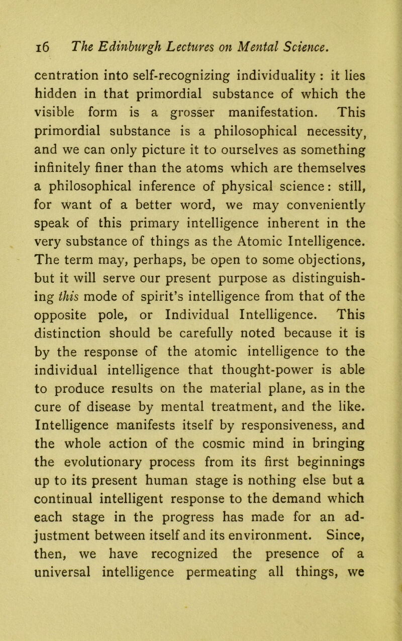 centration into self-recognizing individuality : it lies hidden in that primordial substance of which the visible form is a grosser manifestation. This primordial substance is a philosophical necessity, and we can only picture it to ourselves as something infinitely finer than the atoms which are themselves a philosophical inference of physical science: still, for want of a better word, we may conveniently speak of this primary intelligence inherent in the very substance of things as the Atomic Intelligence. The term may, perhaps, be open to some objections, but it will serve our present purpose as distinguish- ing this mode of spirit’s intelligence from that of the opposite pole, or Individual Intelligence. This distinction should be carefully noted because it is by the response of the atomic intelligence to the individual intelligence that thought-power is able to produce results on the material plane, as in the cure of disease by mental treatment, and the like. Intelligence manifests itself by responsiveness, and the whole action of the cosmic mind in bringing the evolutionary process from its first beginnings up to its present human stage is nothing else but a continual intelligent response to the demand which each stage in the progress has made for an ad- justment between itself and its environment. Since, then, we have recognized the presence of a universal intelligence permeating all things, we