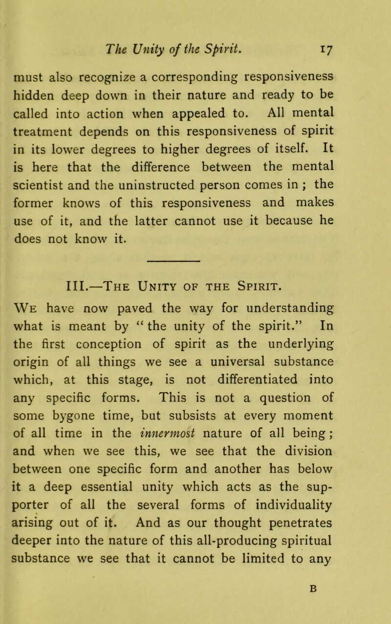 must also recognize a corresponding responsiveness hidden deep down in their nature and ready to be called into action when appealed to. All mental treatment depends on this responsiveness of spirit in its lower degrees to higher degrees of itself. It is here that the difference between the mental scientist and the uninstructed person comes in ; the former knows of this responsiveness and makes use of it, and the latter cannot use it because he does not know it. III.—The Unity of the Spirit. We have now paved the way for understanding what is meant by “ the unity of the spirit.” In the first conception of spirit as the underlying origin of all things we see a universal substance which, at this stage, is not differentiated into any specific forms. This is not a question of some bygone time, but subsists at every moment of all time in the innermost nature of all being ; and when we see this, we see that the division between one specific form and another has below it a deep essential unity which acts as the sup- porter of all the several forms of individuality arising out of it. And as our thought penetrates deeper into the nature of this all-producing spiritual substance we see that it cannot be limited to any B