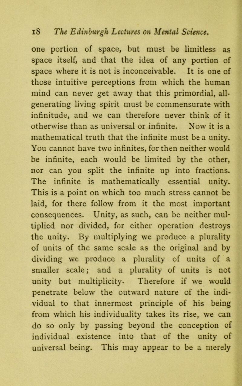 one portion of space, but must be limitless as space itself, and that the idea of any portion of space where it is not is inconceivable. It is one of those intuitive perceptions from which the human mind can never get away that this primordial, all- generating living spirit must be commensurate with infinitude, and we can therefore never think of it otherwise than as universal or infinite. Now it is a mathematical truth that the infinite must be a unity. You cannot have two infinites, for then neither would be infinite, each would be limited by the other, nor can you split the infinite up into fractions. The infinite is mathematically essential unity. This is a point on which too much stress cannot be laid, for there follow from it the most important consequences. Unity, as such, can be neither mul- tiplied nor divided, for either operation destroys the unity. By multiplying we produce a plurality of units of the same scale as the original and by dividing we produce a plurality of units of a smaller scale; and a plurality of units is not unity but multiplicity. Therefore if we would penetrate below the outward nature of the indi- vidual to that innermost principle of his being from which his individuality takes its rise, we can do so only by passing beyond the conception of individual existence into that of the unity of universal being. This may appear to be a merely