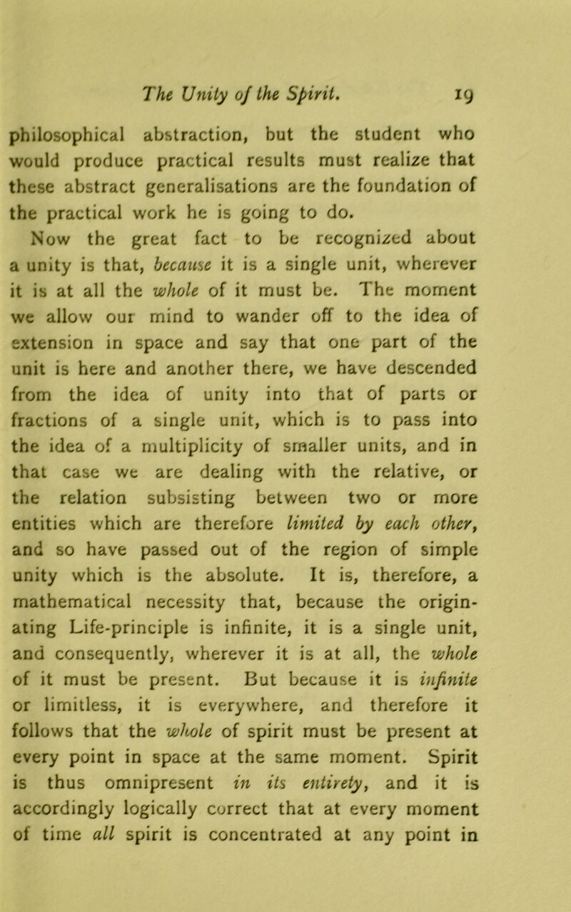 philosophical abstraction, but the student who would produce practical results must realize that these abstract generalisations are the foundation of the practical work he is going to do. Now the great fact to be recognized about a unity is that, because it is a single unit, wherever it is at all the whole of it must be. The moment we allow our mind to wander off to the idea of extension in space and say that one part of the unit is here and another there, we have descended from the idea of unity into that of parts or fractions of a single unit, which is to pass into the idea of a multiplicity of smaller units, and in that case we are dealing with the relative, or the relation subsisting between two or more entities which are therefore limited by each other, and so have passed out of the region of simple unity which is the absolute. It is, therefore, a mathematical necessity that, because the origin- ating Life-principle is infinite, it is a single unit, and consequently, wherever it is at all, the whole of it must be present. But because it is infinite or limitless, it is everywhere, and therefore it follows that the whole of spirit must be present at every point in space at the same moment. Spirit is thus omnipresent in its entirety, and it is accordingly logically correct that at every moment of time all spirit is concentrated at any point in