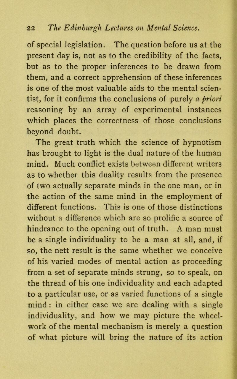 of special legislation. The question before us at the present day is, not as to the credibility of the facts, but as to the proper inferences to be drawn from them, and a correct apprehension of these inferences is one of the most valuable aids to the mental scien- tist, for it confirms the conclusions of purely a priori reasoning by an array of experimental instances which places the correctness of those conclusions beyond doubt. The great truth which the science of hypnotism has brought to light is the dual nature of the human mind. Much conflict exists between different writers as to whether this duality results from the presence of two actually separate minds in the one man, or in the action of the same mind in the employment of different functions. This is one of those distinctions without a difference which are so prolific a source of hindrance to the opening out of truth. A man must be a single individuality to be a man at all, and, if so, the nett result is the same whether we conceive of his varied modes of mental action as proceeding from a set of separate minds strung, so to speak, on the thread of his one individuality and each adapted to a particular use, or as varied functions of a single mind : in either case we are dealing with a single individuality, and how we may picture the wheel- work of the mental mechanism is merely a question of what picture will bring the nature of its action