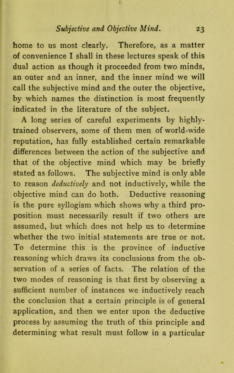 home to us most clearly. Therefore, as a matter of convenience I shall in these lectures speak of this dual action as though it proceeded from two minds, an outer and an inner, and the inner mind we will call the subjective mind and the outer the objective, by which names the distinction is most frequently indicated in the literature of the subject. A long series of careful experiments by highly- trained observers, some of them men of world-wide reputation, has fully established certain remarkable differences between the action of the subjective and that of the objective mind which may be briefly stated as follows. The subjective mind is only able to reason deductively and not inductively, while the objective mind can do both. Deductive reasoning is the pure syllogism which shows why a third pro- position must necessarily result if two others are assumed, but which does not help us to determine whether the two initial statements are true or not. To determine this is the province of inductive reasoning which draws its conclusions from the ob- servation of a series of facts. The relation of the two modes of reasoning is that first by observing a sufficient number of instances we inductively reach the conclusion that a certain principle is of general application, and then we enter upon the deductive process by assuming the truth of this principle and determining what result must follow in a particular