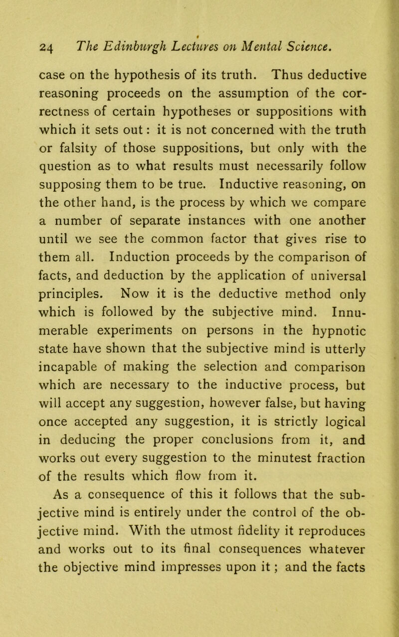 24 The Edinburgh Lectures on Mental Science. case on the hypothesis of its truth. Thus deductive reasoning proceeds on the assumption of the cor- rectness of certain hypotheses or suppositions with which it sets out: it is not concerned with the truth or falsity of those suppositions, but only with the question as to what results must necessarily follow supposing them to be true. Inductive reasoning, on the other hand, is the process by which we compare a number of separate instances with one another until we see the common factor that gives rise to them all. Induction proceeds by the comparison of facts, and deduction by the application of universal principles. Now it is the deductive method only which is followed by the subjective mind. Innu- merable experiments on persons in the hypnotic state have shown that the subjective mind is utterly incapable of making the selection and comparison which are necessary to the inductive process, but will accept any suggestion, however false, but having once accepted any suggestion, it is strictly logical in deducing the proper conclusions from it, and works out every suggestion to the minutest fraction of the results which flow from it. As a consequence of this it follows that the sub- jective mind is entirely under the control of the ob- jective mind. With the utmost fidelity it reproduces and works out to its final consequences whatever the objective mind impresses upon it; and the facts