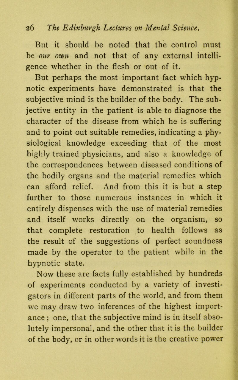 But it should be noted that the control must be our own and not that of any external intelli- gence whether in the flesh or out of it. But perhaps the most important fact which hyp- notic experiments have demonstrated is that the subjective mind is the builder of the body. The sub- jective entity in the patient is able to diagnose the character of the disease from which he is suffering and to point out suitable remedies, indicating a phy- siological knowledge exceeding that of the most highly trained physicians, and also a knowledge of the correspondences between diseased conditions of the bodily organs and the material remedies which can afford relief. And from this it is but a step further to those numerous instances in which it entirely dispenses with the use of material remedies and itself works directly on the organism, so that complete restoration to health follows as the result of the suggestions of perfect soundness made by the operator to the patient while in the hypnotic state. Now these are facts fully established by hundreds of experiments conducted by a variety of investi- gators in different parts of the world, and from them we may draw two inferences of the highest import- ance ; one, that the subjective mind is in itself abso- lutely impersonal, and the other that it is the builder of the body, or in other words it is the creative power