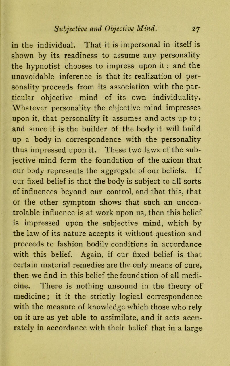in the individual. That it is impersonal in itself is shown by its readiness to assume any personality the hypnotist chooses to impress upon it; and the unavoidable inference is that its realization of per- sonality proceeds from its association with the par- ticular objective mind of its own individuality. Whatever personality the objective mind impresses upon it, that personality it assumes and acts up to; and since it is the builder of the body it will build up a body in correspondence with the personality thus impressed upon it. These two laws of the sub- jective mind form the foundation of the axiom that our body represents the aggregate of our beliefs. If our fixed belief is that the body is subject to all sorts of influences beyond our control, and that this, that or the other symptom shows that such an uncon- trolable influence is at work upon us, then this belief is impressed upon the subjective mind, which by the law of its nature accepts it without question and proceeds to fashion bodily conditions in accordance with this belief. Again, if our fixed belief is that certain material remedies are the only means of cure, then we find in this belief the foundation of all medi- cine. There is nothing unsound in the theory of medicine; it it the strictly logical correspondence with the measure of knowledge which those who rely on it are as yet able to assimilate, and it acts accu- rately in accordance with their belief that in a large