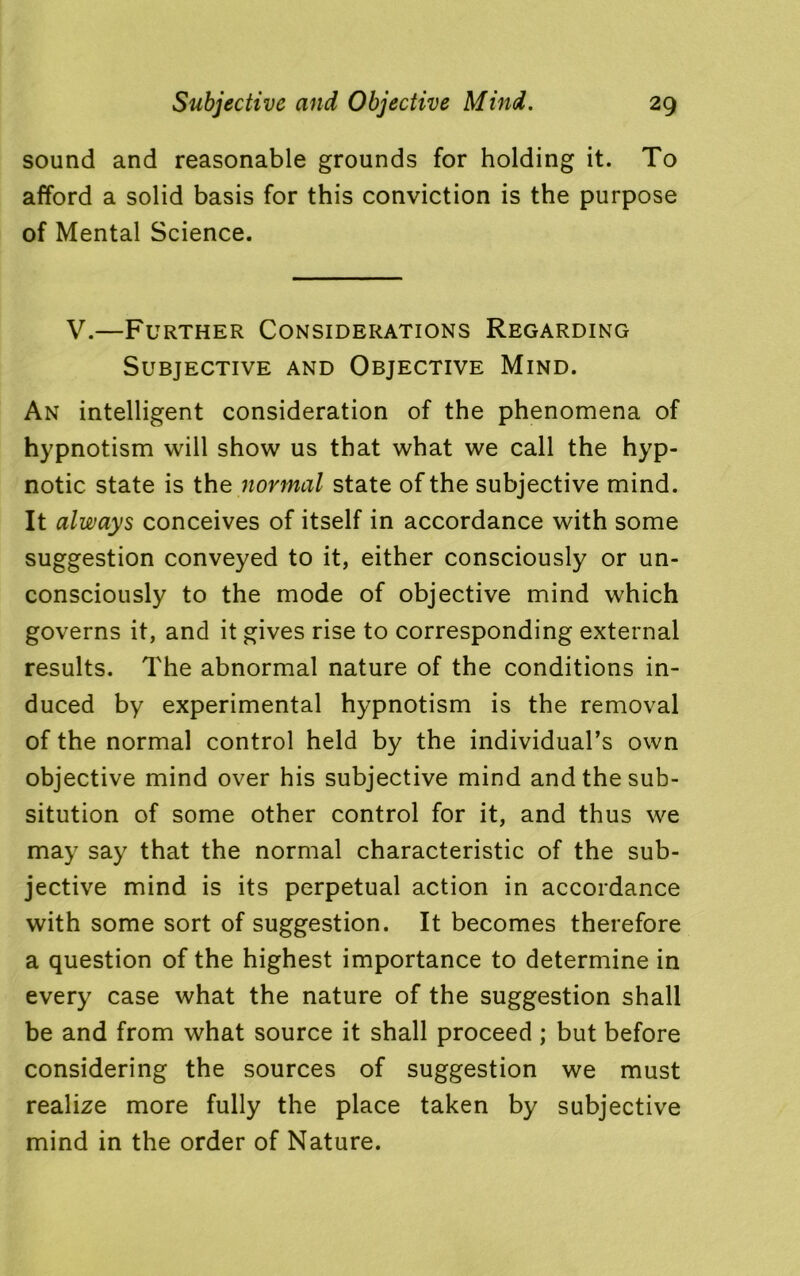 sound and reasonable grounds for holding it. To afford a solid basis for this conviction is the purpose of Mental Science. V.—Further Considerations Regarding Subjective and Objective Mind. An intelligent consideration of the phenomena of hypnotism will show us that what we call the hyp- notic state is the normal state of the subjective mind. It always conceives of itself in accordance with some suggestion conveyed to it, either consciously or un- consciously to the mode of objective mind which governs it, and it gives rise to corresponding external results. The abnormal nature of the conditions in- duced by experimental hypnotism is the removal of the normal control held by the individual’s own objective mind over his subjective mind andthesub- sitution of some other control for it, and thus we may say that the normal characteristic of the sub- jective mind is its perpetual action in accordance with some sort of suggestion. It becomes therefore a question of the highest importance to determine in every case what the nature of the suggestion shall be and from what source it shall proceed ; but before considering the sources of suggestion we must realize more fully the place taken by subjective mind in the order of Nature.
