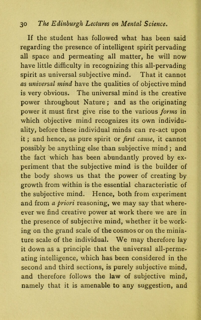 If the student has followed what has been said regarding the presence of intelligent spirit pervading all space and permeating all matter, he will now have little difficulty in recognizing this all-pervading spirit as universal subjective mind. That it cannot as universal mind have the qualities of objective mind is very obvious. The universal mind is the creative power throughout Nature; and as the originating power it must first give rise to the various forms in which objective mind recognizes its own individu- ality, before these individual minds can re-act upon it; and hence, as pure spirit or first cause, it cannot possibly be anything else than subjective mind ; and the fact which has been abundantly proved by ex- periment that the subjective mind is the builder of the body shows us that the power of creating by growth from within is the essential characteristic of the subjective mind. Hence, both from experiment and from a priori reasoning, we may say that where- ever we find creative power at work there we are in the presence of subjective mind, whether it be work- ing on the grand scale of the cosmos or on the minia- ture scale of the individual. We may therefore lay it down as a principle that the universal all-perme- ating intelligence, which has been considered in the second and third sections, is purely subjective mind, and therefore follows the law of subjective mind, namely that it is amenable to any suggestion, and