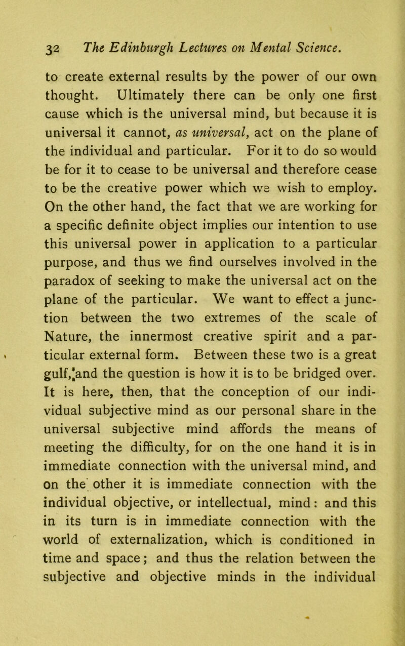 to create external results by the power of our own thought. Ultimately there can be only one first cause which is the universal mind, but because it is universal it cannot, as universal, act on the plane of the individual and particular. For it to do so would be for it to cease to be universal and therefore cease to be the creative power which we wish to employ. On the other hand, the fact that we are working for a specific definite object implies our intention to use this universal power in application to a particular purpose, and thus we find ourselves involved in the paradox of seeking to make the universal act on the plane of the particular. We want to effect a junc- tion between the two extremes of the scale of Nature, the innermost creative spirit and a par- ticular external form. Between these two is a great gulf,*and the question is how it is to be bridged over. It is here, then, that the conception of our indi- vidual subjective mind as our personal share in the universal subjective mind affords the means of meeting the difficulty, for on the one hand it is in immediate connection with the universal mind, and On the other it is immediate connection with the individual objective, or intellectual, mind: and this in its turn is in immediate connection with the world of externalization, which is conditioned in time and space; and thus the relation between the subjective and objective minds in the individual