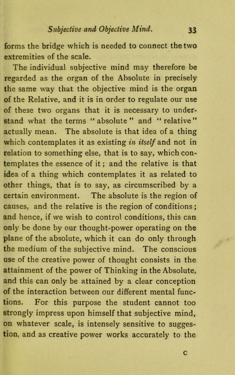 forms the bridge which is needed to connect the two extremities of the scale. The individual subjective mind may therefore be regarded as the organ of the Absolute in precisely the same way that the objective mind is the organ of the Relative, and it is in order to regulate our use of these two organs that it is necessary to under- stand what the terms “absolute” and “relative” actually mean. The absolute is that idea of a thing which contemplates it as existing in itself and not in relation to something else, that is to say, which con- templates the essence of it; and the relative is that idea of a thing which contemplates it as related to other things, that is to say, as circumscribed by a certain environment. The absolute is the region of causes, and the relative is the region of conditions; and hence, if we wish to control conditions, this can only be done by our thought-power operating on the plane of the absolute, which it can do only through the medium of the subjective mind. The conscious use of the creative power of thought consists in the attainment of the power of Thinking in the Absolute, and this can only be attained by a clear conception of the interaction between our different mental func- tions. For this purpose the student cannot too strongly impress upon himself that subjective mind, on whatever scale, is intensely sensitive to sugges- tion, and as creative power works accurately to the c