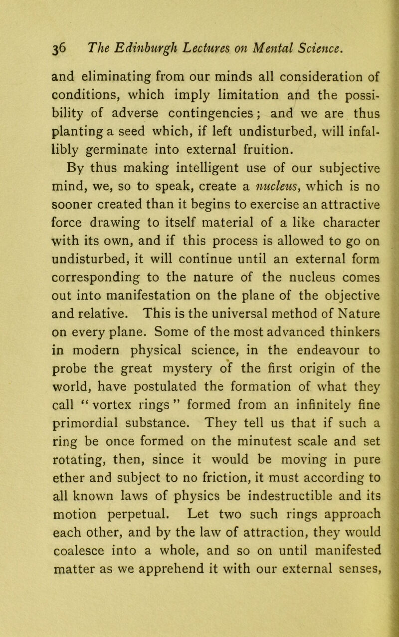 and eliminating from our minds all consideration of conditions, which imply limitation and the possi- bility of adverse contingencies; and we are thus planting a seed which, if left undisturbed, will infal- libly germinate into external fruition. By thus making intelligent use of our subjective mind, we, so to speak, create a nucleus, which is no sooner created than it begins to exercise an attractive force drawing to itself material of a like character with its own, and if this process is allowed to go on undisturbed, it will continue until an external form corresponding to the nature of the nucleus comes out into manifestation on the plane of the objective and relative. This is the universal method of Nature on every plane. Some of the most advanced thinkers in modern physical science, in the endeavour to probe the great mystery of the first origin of the world, have postulated the formation of what they call “ vortex rings ” formed from an infinitely fine primordial substance. They tell us that if such a ring be once formed on the minutest scale and set rotating, then, since it would be moving in pure ether and subject to no friction, it must according to all known laws of physics be indestructible and its motion perpetual. Let two such rings approach each other, and by the law of attraction, they would coalesce into a whole, and so on until manifested matter as we apprehend it with our external senses,