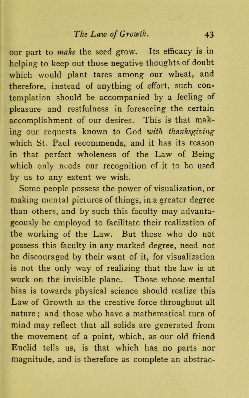 our part to make the seed grow. Its efficacy is in helping to keep out those negative thoughts of doubt which would plant tares among our wheat, and therefore, instead of anything of effort, such con- templation should be accompanied by a feeling of pleasure and restfulness in foreseeing the certain accomplishment of our desires. This is that mak- ing our requests known to God with thanksgiving which St. Paul recommends, and it has its reason in that perfect wholeness of the Law of Being which only needs our recognition of it to be used by us to any extent we wish. Some people possess the power of visualization, or making mental pictures of things, in a greater degree than others, and by such this faculty may advanta- geously be employed to facilitate their realization of the working of the Law. But those who do not possess this faculty in any marked degree, need not be discouraged by their want of it, for visualization is not the only way of realizing that the law is at work on the invisible plane. Those whose mental bias is towards physical science should realize this Law of Growth as the creative force throughout all nature; and those who have a mathematical turn of mind may reflect that all solids are generated from the movement of a point, which, as our old friend Euclid tells us, is that which has no parts nor magnitude, and is therefore as complete an abstrac-