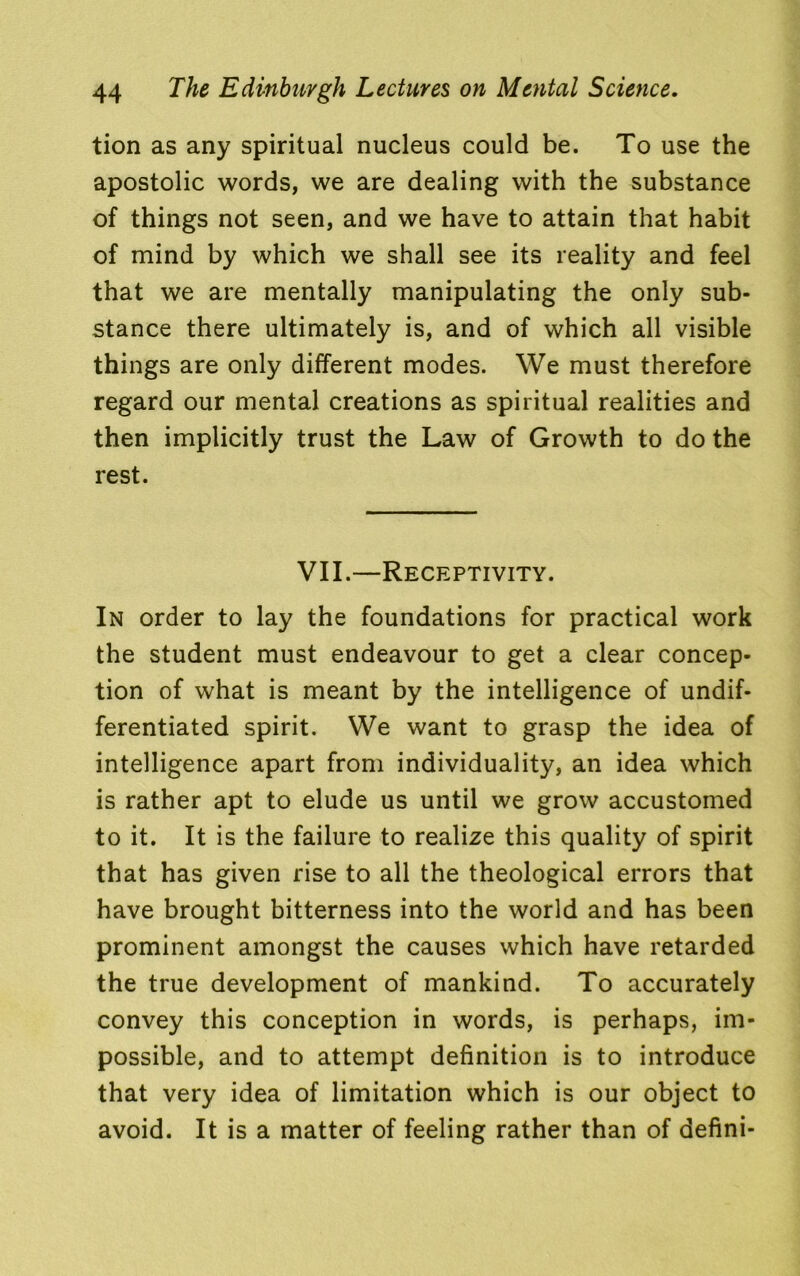 tion as any spiritual nucleus could be. To use the apostolic words, we are dealing with the substance of things not seen, and we have to attain that habit of mind by which we shall see its reality and feel that we are mentally manipulating the only sub- stance there ultimately is, and of which all visible things are only different modes. We must therefore regard our mental creations as spiritual realities and then implicitly trust the Law of Growth to do the rest. VII.—Receptivity. In order to lay the foundations for practical work the student must endeavour to get a clear concep- tion of what is meant by the intelligence of undif- ferentiated spirit. We want to grasp the idea of intelligence apart from individuality, an idea which is rather apt to elude us until we grow accustomed to it. It is the failure to realize this quality of spirit that has given rise to all the theological errors that have brought bitterness into the world and has been prominent amongst the causes which have retarded the true development of mankind. To accurately convey this conception in words, is perhaps, im- possible, and to attempt definition is to introduce that very idea of limitation which is our object to avoid. It is a matter of feeling rather than of defini-