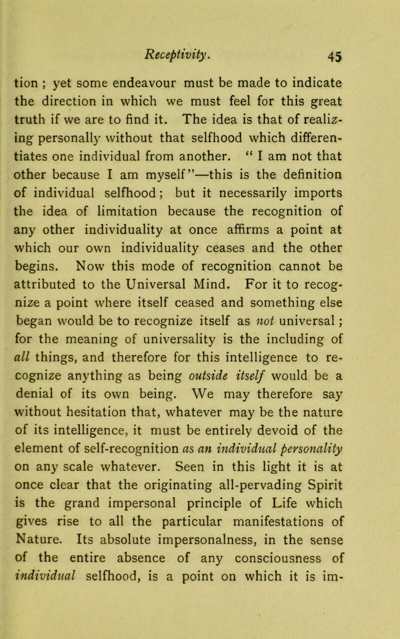tion ; yet some endeavour must be made to indicate the direction in which we must feel for this great truth if we are to find it. The idea is that of realiz- ing personally without that selfhood which differen- tiates one individual from another. “ I am not that other because I am myself”—this is the definition of individual selfhood; but it necessarily imports the idea of limitation because the recognition of any other individuality at once affirms a point at which our own individuality ceases and the other begins. Now this mode of recognition cannot be attributed to the Universal Mind. For it to recog- nize a point where itself ceased and something else began would be to recognize itself as not universal; for the meaning of universality is the including of all things, and therefore for this intelligence to re- cognize anything as being outside itself would be a denial of its own being. We may therefore say without hesitation that, whatever may be the nature of its intelligence, it must be entirely devoid of the element of self-recognition as an individual personality on any scale whatever. Seen in this light it is at once clear that the originating all-pervading Spirit is the grand impersonal principle of Life which gives rise to all the particular manifestations of Nature. Its absolute impersonalness, in the sense of the entire absence of any consciousness of individual selfhood, is a point on which it is im-