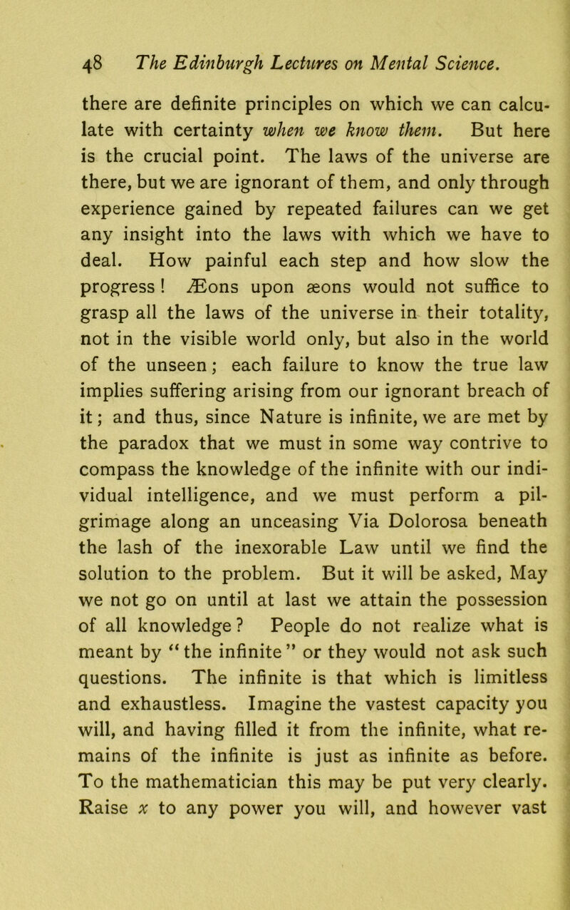 there are definite principles on which we can calcu- late with certainty when we know them. But here is the crucial point. The laws of the universe are there, but we are ignorant of them, and only through experience gained by repeated failures can we get any insight into the laws with which we have to deal. How painful each step and how slow the progress ! iEons upon aeons would not suffice to grasp all the laws of the universe in their totality, not in the visible world only, but also in the world of the unseen; each failure to know the true law implies suffering arising from our ignorant breach of it; and thus, since Nature is infinite, we are met by the paradox that we must in some way contrive to compass the knowledge of the infinite with our indi- vidual intelligence, and we must perform a pil- grimage along an unceasing Via Dolorosa beneath the lash of the inexorable Law until we find the solution to the problem. But it will be asked, May we not go on until at last we attain the possession of all knowledge ? People do not realize what is meant by “ the infinite ” or they would not ask such questions. The infinite is that which is limitless and exhaustless. Imagine the vastest capacity you will, and having filled it from the infinite, what re- mains of the infinite is just as infinite as before. To the mathematician this may be put very clearly. Raise ^ to any power you will, and however vast