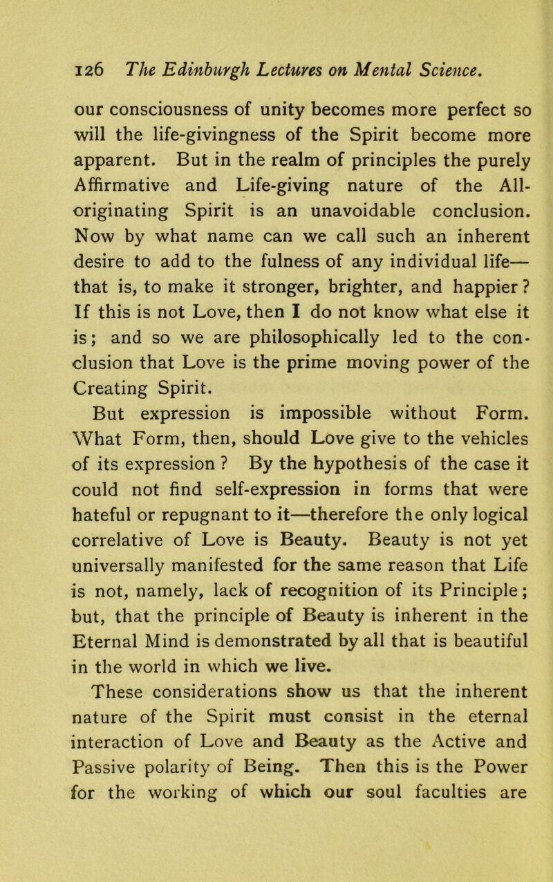 our consciousness of unity becomes more perfect so will the life-givingness of the Spirit become more apparent. But in the realm of principles the purely Affirmative and Life-giving nature of the All- originating Spirit is an unavoidable conclusion. Now by what name can we call such an inherent desire to add to the fulness of any individual life— that is, to make it stronger, brighter, and happier ? If this is not Love, then I do not know what else it is; and so we are philosophically led to the con- clusion that Love is the prime moving power of the Creating Spirit. But expression is impossible without Form. What Form, then, should Love give to the vehicles of its expression ? By the hypothesis of the case it could not find self-expression in forms that were hateful or repugnant to it—therefore the only logical correlative of Love is Beauty. Beauty is not yet universally manifested for the same reason that Life is not, namely, lack of recognition of its Principle; but, that the principle of Beauty is inherent in the Eternal Mind is demonstrated by all that is beautiful in the world in which we live. These considerations show us that the inherent nature of the Spirit must consist in the eternal interaction of Love and Beauty as the Active and Passive polarity of Being. Then this is the Power for the working of which our soul faculties are