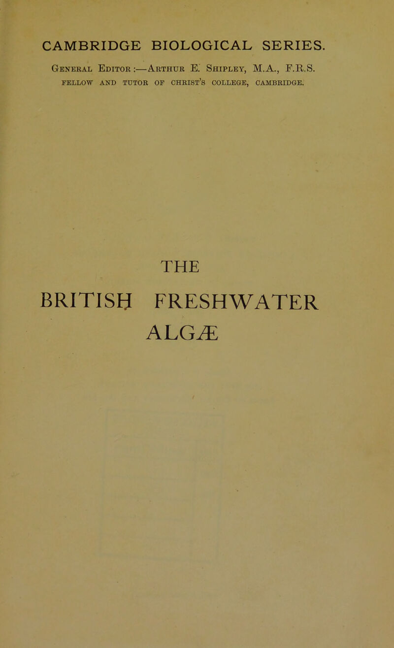 CAMBRIDGE BIOLOGICAL SERIES. General FELLOW Editor :—Arthur E. Shipley, M.A., F.R.S. AND TUTOR OF CHRIST’S COLLEGE, CAMBRIDGE. THE BRITISH FRESHWATER ALGHi