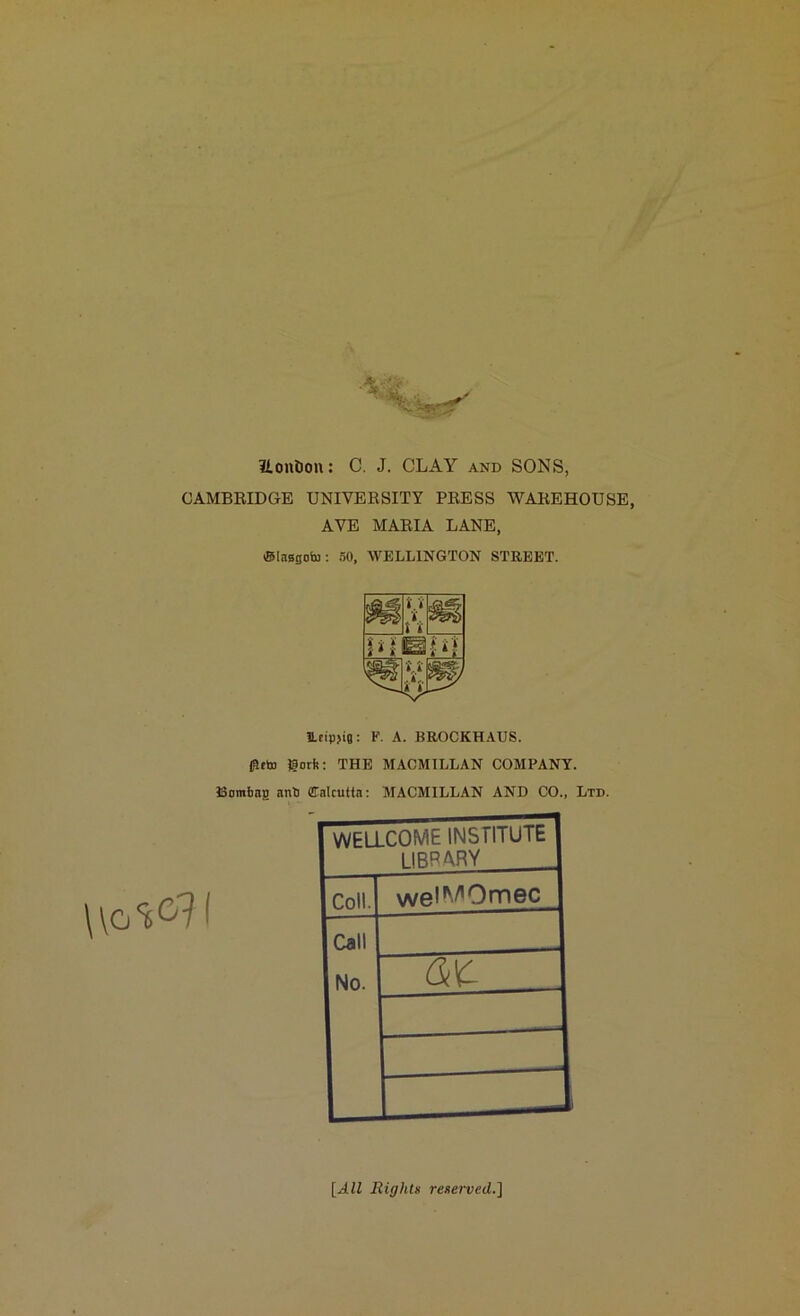 ilontion: C. J. CLAY and SONS, CAMBRIDGE UNIVERSITY PRESS WAREHOUSE, AVE MARIA LANE, ®lEi8sobj: 50, WELLINGTON STREET. li.rtpjig: F. A. BROCKHAUS. flitto gorfe: THE MACMILLAN COMPANY. Bombag anti Calcutta: MACMILLAN AND CO., Ltd. WELLCOME INSTITUTE library Coll. wel^Omec Call No. [AZZ Rights reserved.]