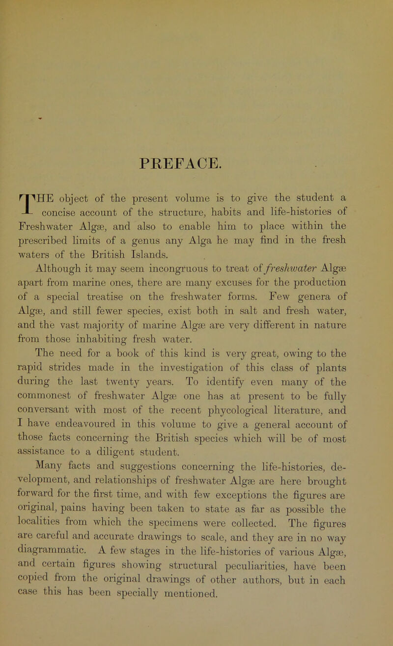 PREFACE. rpHE object of the present volume is to give the student a J- concise account of the structure, habits and life-histories of Freshwater Algse, and also to enable him to place within the prescribed limits of a genus any Alga he may find in the fresh waters of the British Islands. Although it may seem incongruous to treat of freshwater Algae apart from marine ones, there are many excuses for the production of a special treatise on the freshwater forms. Few genera of Algae, and still fewer species, exist both in salt and fresh water, and the vast majority of marine Algae are very different in nature from those inhabiting fresh water. The need for a book of this kind is very great, owing to the rapid strides made in the investigation of this class of plants during the last twenty years. To identify even many of the commonest of freshwater Algae one has at present to be fully conversant with most of the recent phycological literature, and I have endeavoured in this volume to give a general account of those facts concerning the British species which will be of most assistance to a diligent student. Many facts and suggestions concerning the life-histories, de- velopment, and relationships of freshwater Algae are here brought forward for the first time, and with few exceptions the figures are original, pains having been taken to state as far as possible the localities from which the specimens were collected. The figures are careful and accurate drawings to scale, and they ai'e in no way diagrammatic. A few stages in the life-histories of various Algse, and certain figures showing structural peculiarities, have been copied from the original drawings of other authors, but in each case this has been specially mentioned.
