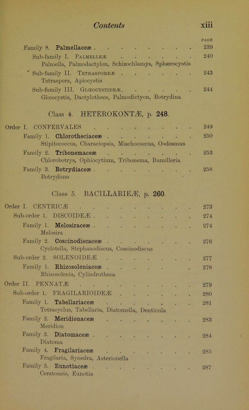 PAGE Family 8. Palmellacese 239 Sub-family I. Palmelle^e 240 Palmella, Palmodactylon, Sehizochlamys, Sphaorocystis Sub-family II. TETRASPOREiE 243 Tetraspora, Apiocystis Sub-family III. Glceocystideas 244 Glceocystis, Dactylothece, Palmodictyon, Botrydina Class 4. HETEROKONTAE, p. 248. Order I. CONFERYALES 249 Family 1. Chlorotheciacese 250 Stipitococcus, Characiopsis, Mischococcus, Oodesmus Family 2. Tribonemacese 253 Chlorobotrys, Ophiocytium, Tribonema, Bumilleria Family 3. Botrydiacese 258 Botrydium Class 5. BACILLARIEAS, p. 260. Order I. CENTRICA! 273 Sub-order 1. DISCOIDEA! 274 Family 1. Melosiracege 274 Melosira Family 2. Coscinodiscaceae 276 Cyclotella, Stephanodiscus, Coscinodiscus Sub-order 2. SOLENOIDEA! 277 Family 1. Rhizosoleniaceae . 278 Rhizosolenia, Cylindrotheca Order II. PENNATiE 279 Sub-order 1. FRAGILARIOIDEA! 280 Family 1. Tabellariacese 281 Tetracyclus, Tabellaria, Diatomella, Denticula Family 2. Meridionacese ....... 283 Meridion Family 3. Diatomaceae 284 Diatoma Family 4. Fragilariacese 285 Fragilaria, Synedra, Asterionella Family 5. Eunotiacese 287 Ceratoneis, Eunotia
