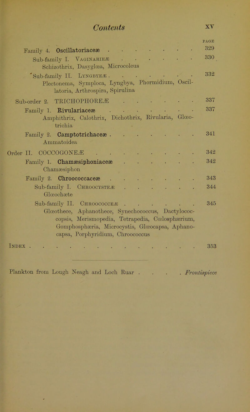 PAGE Family 4. Oscillatoriaceae Sub-family I. Vaginarie-e 330 Schizothrix, Dasyglcea, Microcoleus “Sub-family II. Lyngbyeas 332 Plectonema, Symploca, Lyngbya, Phormidium, Oscil- latoria, Arthrospira, Spirulina Sub-order 2. TRICHOPHORE.dE 337 Family 1. Rivulariaceae 337 Amphithrix, Calothrix, Dichothrix, Rivularia, Glceo- trichia Family 2. Camptotrichaceae 341 Ammatoidea Order II. COCCOGONEdE 342 Family 1. Chamaesiphoniaceae 342 Chamaesiphon Family 2. Chroococcaceae 343 Sub-family I. Chroocyste^e 344 Glceochaete Sub-family II. CHROOCOCCEiE 345 Glceothece, Aphanothece, Synechococcus, Dactylococ- copsis, Merismopedia, Tetrapedia, Coelosphaerium, Gomphospbaeria, Microcystis, Gloeocapsa, Aphano- capsa, Porphyridium, Gbroococcus Index 353 Plankton from Lougb Neagb and Loch Ruar . . Frontispiece