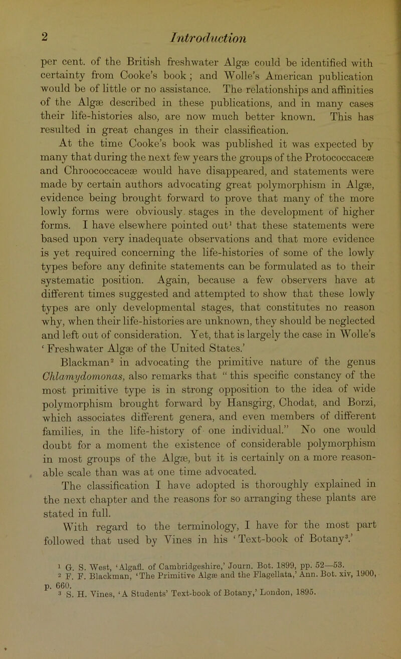 per cent, of the British freshwater Algse could be identified with certainty from Cooke’s book ; and Wolle’s American publication would be of little or no assistance. The relationships and affinities of the Algae described in these publications, and in many cases their life-histories also, are now much better known. This has resulted in great changes in their classification. At the time Cooke’s book was published it was expected by many that during the next few years the groups of the Protococcaceae and Chroococcaceae would have disappeared, and statements were made by certain authors advocating great polymorphism in Algae, evidence being brought forward to prove that many of the more lowly forms were obviously stages in the development of higher forms. I have elsewhere pointed out1 that these statements were based upon very inadequate observations and that more evidence is yet required concerning the life-histories of some of the lowly types before any definite statements can be formulated as to their systematic position. Again, because a few observers have at different times suggested and attempted to show that these lowly types are only developmental stages, that constitutes no reason why, when their life-histories are unknown, they should be neglected and left out of consideration. Yet, that is largely the case in Wolle’s ‘ Freshwater Alga? of the United States.’ Blackman2 in advocating the primitive nature of the genus Clilamydomonas, also remarks that “ this specific constancy of the most primitive type is in strong opposition to the idea of wide polymorphism brought forward by Hansgirg, Chodat, and Borzi, which associates different genera, and even members of different families, in the life-history of one individual.” No one would doubt for a moment the existence of considerable polymorphism in most groups of the Algse, but it is certainly on a more reason- able scale than was at one time advocated. The classification I have adopted is thoroughly explained in the next chapter and the reasons for so arranging these plants are stated in full. With regard to the terminology, I have for the most part followed that used by Vines in his ‘ Text-book of Botany3.’ 1 G. S. West, ‘Algafl. of Cambridgeshire,’ Journ. Bot. 1899, pp. 52—53. 2 F. F. Blackman, ‘The Primitive Algnj and the Flagellata,’ Ann. Bot. xiv, 1900, p. 660. 3 S. H. Vines, ‘A Students’ Text-book of Botany,’ London, 1895.