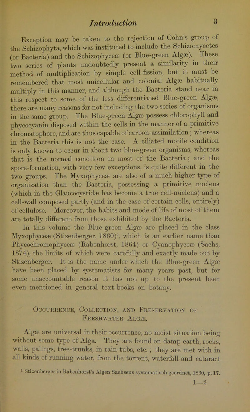 Exception may be taken to the rejection of Cohn s group of the Schizophyta, which was instituted to include the Schizomycetes (or Bacteria) and the Schizophyceae (or Blue-green Algos). Ihese two series of plants undoubtedly present a similarity in their method of multiplication by simple cell-fission, but it must be remembered that most unicellular and colonial Algas habitually multiply in this manner, and although the Bacteria stand near in this respect to some of the less differentiated Blue-green Algas, there are many reasons for not including the two series of organisms in the same group. The Blue-green Algae possess chlorophyll and phycocyanin disposed within the cells in the manner of a primitive chromatophore, and are thus capable of carbon-assimilation ; whereas in the Bacteria this is not the case. A ciliated motile condition is only known to occur in about two blue-green organisms, whereas that is the normal condition in most of the Bacteria; and the spore-formation, with very few exceptions, is quite different in the two groups. The Myxophyceae are also of a much higher type of organization than the Bacteria, possessing a primitive nucleus (which in the Glaucocystidae has become a true cell-nucleus) and a cell-wall composed partly (and in the case of certain cells, entirely) of cellulose. Moreover, the habits and mode of life of most of them are totally different from those exhibited by the Bacteria. In this volume the Blue-green Algae are placed in the class Myxophyceae (Stizenberger, I860)1, which is an earlier name than Phycochromophyceae (Rabenhorst, 1864) or Cyanophyceae (Sachs, 1874), the limits of which were carefully and exactly made out by Stizenberger. It is the name under which the Blue-green Algae have been placed by systematists for many years past, but for some unaccountable reason it has not up to the present been even mentioned in general text-books on botany. Occurrence, Collection, and Preservation of Freshwater Alg^e. Alga? are universal in their occurrence, no moist situation being without some type of Alga. They are found on damp earth, rocks, walls, palings, tree-trunks, in rain-tubs, etc.; they are met with in all kinds of running water, from the torrent, waterfall and cataract 1 Stizenberger iu Rabenhorst’s Algen Sachsens systematisch geordnet, 1860, p. 17. 1—2