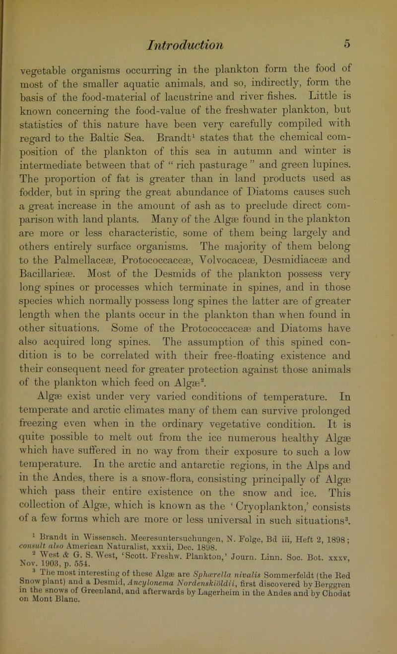 vegetable organisms occurring in the plankton form the food of most of the smaller aquatic animals, and so, indirectly, form the basis of the food-material of lacustrine and river fishes. Little is known concerning the food-value of the freshwater plankton, but statistics of this nature have been very carefully compiled with regard to the Baltic Sea. Brandt1 states that the chemical com- position of the plankton of this sea in autumn and winter is intermediate between that of “ rich pasturage ” and green lupines. The proportion of fat is greater than in land products used as fodder, but in spring the great abundance of Diatoms causes such a great increase in the amount of ash as to preclude direct com- parison with land plants. Many of the Algae found in the plankton are more or less characteristic, some of them being largely and others entirely surface organisms. The majority of them belong to the Palmellaceae, Protococcaceae, Yolvocaceae, Desmidiacese and Bacillarieae. Most of the Desmids of the plankton possess very long spines or processes which terminate in spines, and in those species which normally possess long spines the latter are of greater length when the plants occur in the plankton than when found in other situations. Some of the Protococcaceae and Diatoms have also acquired long spines. The assumption of this spined con- dition is to be correlated with their free-floating existence and their consequent need for greater protection against those animals of the plankton which feed on Algae2. Algae exist under very varied conditions of temperature. In temperate and arctic climates many of them can survive prolonged freezing even when in the ordinary vegetative condition. It is quite possible to melt out from the ice numerous healthy Algae which have suffered in no way from their exposure to such a low temperature. In the arctic and antarctic regions, in the Alps and in the Andes, there is a snow-flora, consisting principally of Algae which pass their entire existence on the snow and ice. This collection of Algae, which is known as the ‘ Cryoplankton,’ consists of a few forms which are more or less universal in such situations3. 1 Brandt in Wissensch. Meeresuntersuehungen, N. Folge, Bd iii, Heft 2, 1898; consult also American Naturalist, xxxii, Dec. 1898. 2 West & G. S. West, ‘Scott. Freshw. Plankton,’ Journ. Linn. Soc. Bot. xxxv, Nov. 1903, p. 554. ! lhe most interesting of these Algas are Sphcerella nivalis Sommerfeldt (the Bed Snow plant) and a Desmid, Ancylonema Nordenskioldii, first discovered byBerggren in the snows of Greenland, and afterwards by Lagerheim in the Andes and by Chodat on Mont Blanc. J