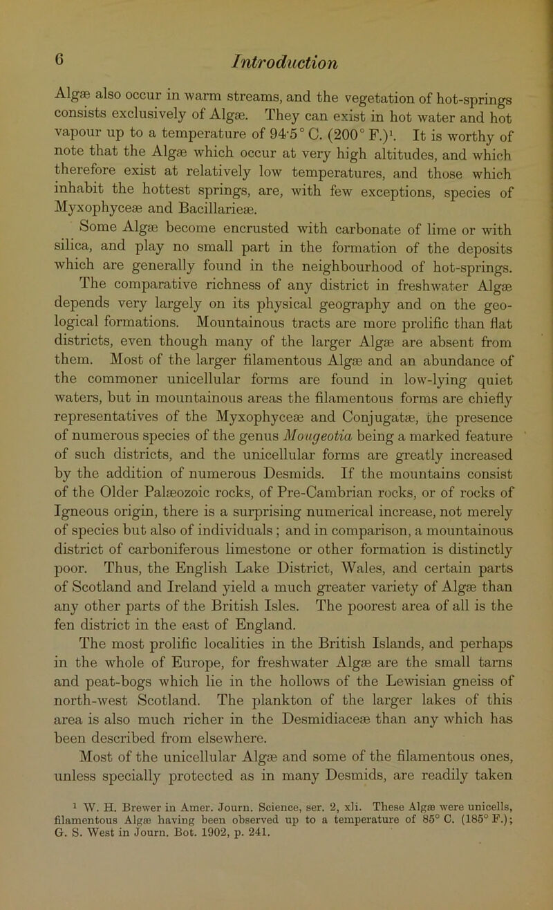 Algos also occur in warm streams, and the vegetation of hot-springs consists exclusively of Algge. They can exist in hot water and hot vapour up to a temperature of 94'5° C. (200° F.)1. It is worthy of note that the Algae which occur at very high altitudes, and which therefore exist at relatively low temperatures, and those which inhabit the hottest springs, are, with few exceptions, species of Myxophycese and Bacillarieae. Some Algae become encrusted with carbonate of lime or with silica, and play no small part in the formation of the deposits which are generally found in the neighbourhood of hot-springs. The comparative richness of any district in freshwater Algae depends very largely on its physical geography and on the geo- logical formations. Mountainous tracts are more prolific than flat districts, even though many of the larger Algae are absent from them. Most of the larger filamentous Algae and an abundance of the commoner unicellular forms are found in low-lying quiet waters, but in mountainous areas the filamentous forms are chiefly representatives of the Myxophyceae and Conjugatae, the presence of numerous species of the genus Mougeotia being a marked feature of such districts, and the unicellular forms are greatly increased by the addition of numerous Desmids. If the mountains consist of the Older Palaeozoic rocks, of Pre-Cambrian rocks, or of rocks of Igneous origin, there is a surprising numerical increase, not merely of species but also of individuals; and in comparison, a mountainous district of carboniferous limestone or other formation is distinctly poor. Thus, the English Lake District, Wales, and certain parts of Scotland and Ireland yield a much greater variety of Algae than any other parts of the British Isles. The poorest area of all is the fen district in the east of England. The most prolific localities in the British Islands, and perhaps in the whole of Europe, for freshwater Algae are the small tarns and peat-bogs which lie in the hollows of the Lewisian gneiss of north-west Scotland. The plankton of the larger lakes of this area is also much richer in the Desmidiacese than any which has been described from elsewhere. Most of the unicellular Algae and some of the filamentous ones, unless specially protected as in many Desmids, are readily taken 1 W. H. Brewer in Amer. Journ. Science, ser. 2, xli. These Algaa were unicells, filamentous Algse having been observed up to a temperature of 85° C. (185° F.); G. S. West in Journ. Bot. 1902, p. 241.