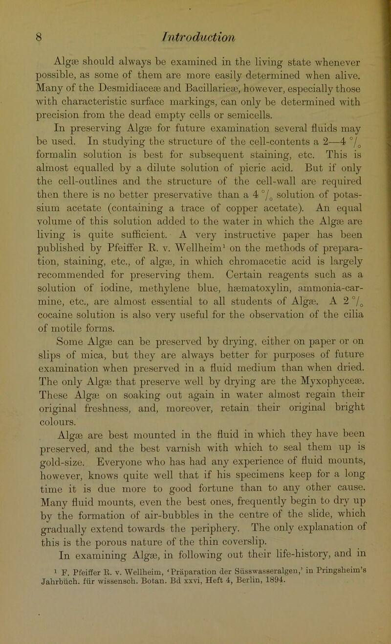 Algse should always be examined in the living state whenever possible, as some of them are more easily determined when alive. Many of the Desmidiacese and Bacillarieae, however, especially those with characteristic surface markings, can only be determined with precision from the dead empty cells or semicells. In preserving Algae for future examination several fluids may be used. In studying the structure of the cell-contents a 2—4 °/0 formalin solution is best for subsequent staining, etc. This is almost equalled by a dilute solution of picric acid. But if only the cell-outlines and the structure of the cell-wall are required then there is no better preservative than a 4 °/Q solution of potas- sium acetate (containing a trace of copper acetate). An equal volume of this solution added to the water in which the Algse are living is quite sufficient. A very instructive paper has been published by Pfeiffer It. v. Wellheim1 on the methods of prepara- tion, staining, etc., of algse, in which chromacetic acid is largely recommended for preserving them. Certain reagents such as a solution of iodine, methylene blue, hsematoxylin, ammonia-car- mine, etc., are almost essential to all students of Alga?. A 2 °/D cocaine solution is also very useful for the observation of the cilia of motile forms. Some Algse can be preserved by drying, either on paper or on slips of mica, but they are always better for purposes of future examination when preserved in a fluid medium than when dried. The only Algse that preserve well by drying are the Myxophycese. These Algse on soaking out again in water almost regain their original freshness, and, moreover, retain their original bright colours. Algse are best mounted in the fluid in which they have been preserved, and the best varnish with which to seal them up is gold-size. Everyone who has had any experience of fluid mounts, however, knows quite well that if his specimens keep for a long time it is due more to good fortune than to any other cause. Many fluid mounts, even the best ones, frequently begin to dry up by the formation of air-bubbles in the centre of the slide, which gradually extend towards the periphery. The only explanation of this is the porous nature of the thin coverslip. In examining Algse, in following out their life-history, and in 1 F. Pfeiffer It. v. Wellheim, ‘Preparation tier Siisswasseralgeu,’ in Pringslieim’s Jahrbiich. fur wissensch. Botan. Bd xxvi, Heft 4, Berlin, 1894.