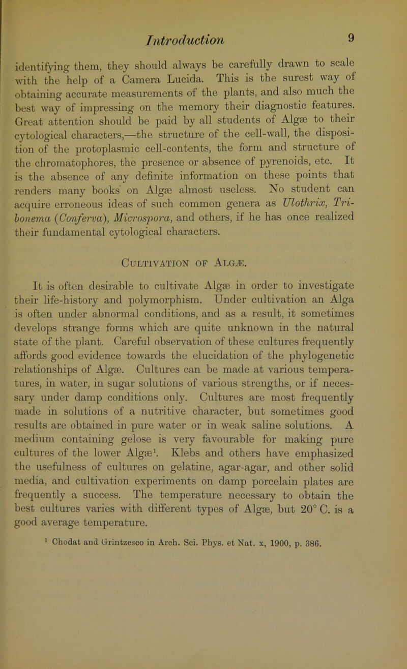 identifying them, they should always be carefully drawn to scale Avith the help of a Camera Lucida. This is the surest way of obtaining accurate measurements of the plants, and also much the best way of impressing on the memory their diagnostic features. Great attention should be paid by all students of Algae to their cytological characters,—the structure of the cell-Avall, the disposi- tion of the protoplasmic cell-contents, the form and structure of the chromatophores, the presence or absence of pyrenoids, etc. It is the absence of any definite information on these points that renders many books on Algae almost useless. No student can acquire erroneous ideas of such common genera as Ulothrix, Tri- bonema (Conferva), Microspora, and others, if he has once realized their fundamental cytological characters. Cultivation of Algae. It is often desirable to cultivate Algae in order to investigate their life-history and polymorphism. Under cultivation an Alga is often under abnormal conditions, and as a result, it sometimes develops strange forms which are quite unknown in the natural state of the plant. Careful observation of these cultures frequently affords good evidence towards the elucidation of the phylogenetic relationships of Algae. Cultures can be made at various tempera- tures, in water, in sugar solutions of various strengths, or if neces- sary under damp conditions only. Cultures are most frequently made in solutions of a nutritive character, but sometimes good results are obtained in pure Avater or in Aveak saline solutions. A medium containing gelose is very favourable for making pure cultures of the loAver Algae1. Klebs and others have emphasized the usefulness of cultures on gelatine, agar-agar, and other solid media, and cultivation experiments on damp porcelain plates are frequently a success. The temperature necessary to obtain the best cultures varies Avith different types of Algae, but 20° C. is a good average temperature. 1 Chodat and Grintzesco in Arch. Sci. Phys. et Nat. x, 1900, p. 386.