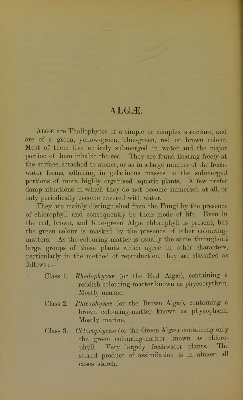 ALGrJE. Alg^e are Thallophytes of a simple or complex structure, and are of a green, yellow-green, blue-green, red or brown colour. Most of them live entirely submerged in water and the major portion of them inhabit the sea. They are found boating freely at the surface, attached to stones, or as in a large number of the fresh- water forms, adhering in gelatinous masses to the submerged portions of more highly organised aquatic plants. A few prefer damp situations in which they do not become immersed at all, or only periodically become covered with water. They are mainly distinguished from the Fungi by the presence of chlorophyll and consequently by their mode of life. Even in the red, brown, and blue-green Algae chlorophyll is present, but the green colour is masked by the presence of other colouring- matters. As the colouring-matter is usually the same throughout large groups of these plants which agree in other characters, particularly in the method of reproduction, they are classified as follows:— Class 1. Rhoduphycece (or the Red Algse), containing a reddish colouring-matter known as phycoerythrin. Mostly marine. Class 2. Phceophycece (or the Brown Algas), containing a brown colouring-matter known as phycophsein. Mostly marine. Class 3. Chlorophycece (or the Green Algae), containing only the green colouring-matter known as chloro- phyll. Very largely freshwater plants. The stored product of assimilation is in almost all cases starch.
