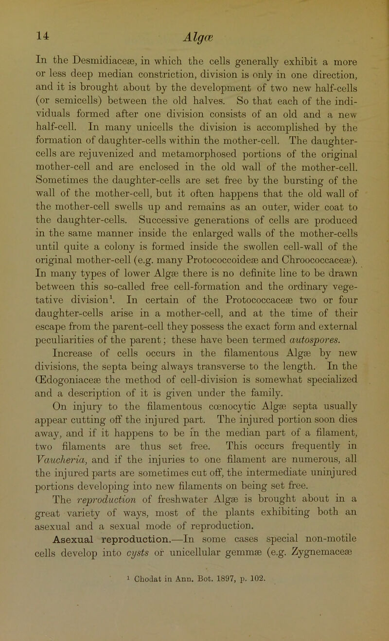 In the Desmidiaceae, in which the cells generally exhibit a more or less deep median constriction, division is only in one direction, and it is brought about by the development of two new half-cells (or semicells) between the old halves. So that each of the indi- viduals formed after one division consists of an old and a new half-cell. In many unicells the division is accomplished by the formation of daughter-cells within the mother-cell. The daughter- cells are rejuvenized and metamorphosed portions of the original mother-cell and are enclosed in the old wall of the mother-cell. Sometimes the daughter-cells are set free by the bursting of the wall of the mother-cell, but it often happens that the old wall of the mother-cell swells up and remains as an outer, wider coat to the daughter-cells. Successive generations of cells are produced in the same manner inside the enlarged walls of the mother-cells until quite a colony is formed inside the swollen cell-wall of the original mother-cell (e.g. many Protococcoideae and Chroococcaceaj). In many types of lower Algae there is no definite line to be drawn between this so-called free cell-formation and the ordinary vege- tative division1. In certain of the Protococcaceae two or four daughter-cells arise in a mother-cell, and at the time of their escape from the parent-cell they possess the exact form and external peculiarities of the parent; these have been termed autospores. Increase of cells occurs in the filamentous Algae by new divisions, the septa being always transverse to the length. In the CEdogoniaceae the method of cell-division is somewhat specialized and a description of it is given under the family. On injury to the filamentous coenocytic Alga^ septa usually appear cutting off the injured part. The injured portion soon dies away, and if it happens to be in the median part of a filament, two filaments are thus set free. This occurs frequently in Vauclieria, and if the injuries to one filament are numerous, all the injured parts are sometimes cut off, the intermediate uninjured portions developing into new filaments on being set free. The reproduction of freshwater Algae is brought about in a great variety of ways, most of the plants exhibiting both an asexual and a sexual mode of reproduction. Asexual reproduction.—In some cases special non-motile cells develop into cysts of unicellular gemmae (e.g. Zygnemaceae 1 Chodat in Ann. Bot. 1897, p. 102.