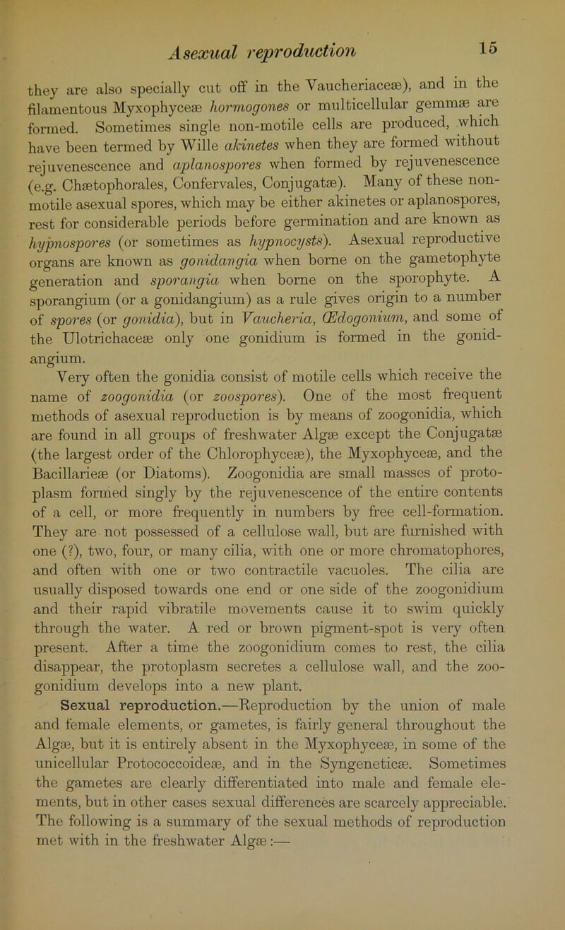 Asexual reproduction they are also specially cut off in the Vaucheriacese), and in the filamentous Myxophycese hormogones or multicellular gemmae are formed. Sometimes single non-motile cells are produced, which have been termed by Wille akinetes when they are formed without rejuvenescence and aplanospores when formed by rejuvenescence (e.g. Chsetophorales, Confervales, Conjugatse). Many of these non- motile asexual spores, which may be either akinetes or aplanospores, rest for considerable periods before germination and are known as hypnospores (or sometimes as hypnocysts). Asexual reproductive organs are known as gonidavgia when borne on the gametophyte generation and sporangia when borne on the sporophyte. A sporangium (or a gonidangium) as a rule gives origin to a number of spores (or gonidia), but in Vaucheria, CEdogonium, and some of the Ulotrichacese only one gonidium is formed in the gonid- angium. Very often the gonidia consist of motile cells which receive the name of zoogonidia (or zoospores). One of the most frequent methods of asexual reproduction is by means of zoogonidia, which are found in all groups of freshwater Algae except the Conjugate (the largest order of the Chlorophycese), the Myxophycese, and the Bacillariese (or Diatoms). Zoogonidia are small masses of proto- plasm formed singly by the rejuvenescence of the entire contents of a cell, or more frequently in numbers by ft’ee cell-formation. They are not possessed of a cellulose wall, but are furnished with one (?), two, four, or many cilia, with one or more chromatophores, and often with one or two contractile vacuoles. The cilia are usually disposed towards one end or one side of the zoogonidium and their rapid vibratile movements cause it to swim quickly through the water. A red or brown pigment-spot is very often present. After a time the zoogonidium comes to rest, the cilia disappear, the protoplasm secretes a cellulose wall, and the zoo- gonidium develops into a new plant. Sexual reproduction.—Reproduction by the union of male and female elements, or gametes, is fairly general throughout the Algae, but it is entirely absent in the Myxophycese, in some of the unicellular Protococcoidese, and in the Syngeneticse. Sometimes the gametes are clearly differentiated into male and female ele- ments, but in other cases sexual differences are scarcely appreciable. The following is a summary of the sexual methods of reproduction met with in the freshwater Algse:—
