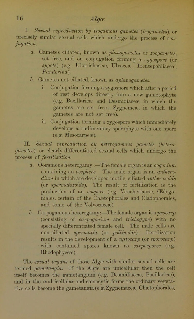 I. Sexual reproduction by isogamous gametes {isogametes), or precisely similar sexual cells which undergo the process of con- jugation. a. Gametes ciliated, known as planogametes or zoogametes, set free, and on conjugation forming a zygospore (or zygote) (e.g. Ulotrichaceae, Ulvacese, Trentepohliaceae, Pandorina). b. Gametes not ciliated, known as apla,nogametes. i. Conjugation forming a zygospore which after a period of rest develops directly into a new gametophyte (e.g. Bacillarieae and Desmidiacese, in which the gametes are set free; Zygnemeae, in which the gametes are not set free). ii. Conjugation forming a zygospore which immediately develops a rudimentary sporophyte with one spore (e.g. Mesocarpeae). II. Sexual reproduction by heterogamous gametes {hetero- gametes), or clearly differentiated sexual cells which undergo the process of fertilization. a. Oogamous heterogamy:—The female organ is an oogonium containing an oosphere. The male organ is an antheri- dium in which are developed motile, ciliated antherozoids (or sjoermatozoids). The result of fertilization is the production of an oospore (e.g. Vaucheriaceae, GEdogo- niales, certain of the Chaetophorales and Cladophorales, and some of the Yolvocaceae). b. Carpogamous heterogamy:—The female organ is a procarp (consisting of carpogonium and trichogyne) with no specially differentiated female cell. The male cells are non-ciliated spermatia (or pollinoids). Fertilization results in the development of a cystocarp (or spo?'ocai'p) with contained spores known as carpospores (e.g. Rhodophyceas). The sexual organs of those Algae with similar sexual cells are termed gam.etangia. If the Algae are unicellular then the cell itself becomes the gametangium (e.g. Desmidiaceae, Bacillarieae), and in the multicellular and coenocytic forms the ordinary vegeta- tive cells become the gametangia (e.g. Zygnemaceae, Chaetophorales,
