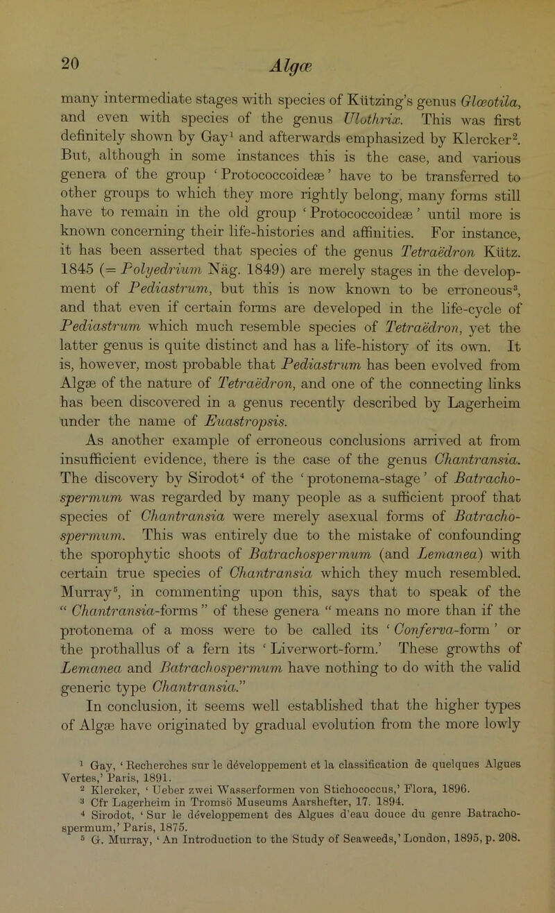 many intermediate stages with species of Kiitzing’s genus Glceotila, and even with species of the genus Ulothrix. This was first definitely shown by Gay1 and afterwards emphasized by Klercker2. But, although in some instances this is the case, and various genera of the group ‘Protococcoidese’ have to be transferred to other groups to which they more rightly belong, many forms still have to remain in the old group ‘ Protococcoidese ’ until more is known concerning their life-histories and affinities. For instance, it has been asserted that species of the genus Tetraedron Kiitz. 1845 (= Polyedrium Nag. 1849) are merely stages in the develop- ment of Pediastrum, but this is now known to be erroneous3, and that even if certain forms are developed in the life-cycle of Pediastrum which much resemble species of Tetraedron, yet the latter genus is quite distinct and has a life-history of its own. It is, however, most probable that Pediastrum has been evolved from Algae of the nature of Tetraedron, and one of the connecting links has been discovered in a genus recently described by Lagerheim under the name of Euastropsis. As another example of erroneous conclusions arrived at from insufficient evidence, there is the case of the genus Chantransia. The discovery by Sirodot4 of the ‘ protonema-stage ’ of Batracho- spermum was regarded by many people as a sufficient proof that species of Chantransia were merely asexual forms of Batracho- spermum. This was entirely due to the mistake of confounding the sporophytic shoots of Batrachospermum (and Lemanea) with certain true species of Chantransia which they much resembled. Murray5, in commenting upon this, says that to speak of the “ Chantransia-forms ” of these genera “ means no more than if the protonema of a moss were to be called its ‘ Conferva-form ’ or the prothallus of a fern its ‘ Liverwort-form.’ These growths of Lemanea and Batrachospermum have nothing to do with the valid generic type Chantransia.” In conclusion, it seems well established that the higher types of Algae have originated by gradual evolution from the more lowly 1 Gay, ‘ lleeherches sur le ddveloppement et la classification de quelques Algues Yertes,’ Paris, 1891. 2 Klercker, ‘ Ueber zwei Wasserformen von Stichococeus,’ Flora, 1896. 3 Cfr Lagerheim in Tromsd Museums Aarshefter, 17. 1894. 4 Sirodot, ‘ Sur le d^veloppement des Algues d’eau douce du genre Batracho- spermum,’ Paris, 1875. 5 G. Murray, ‘ An Introduction to the Study of Seaweeds,’ London, 1895, p. 208.