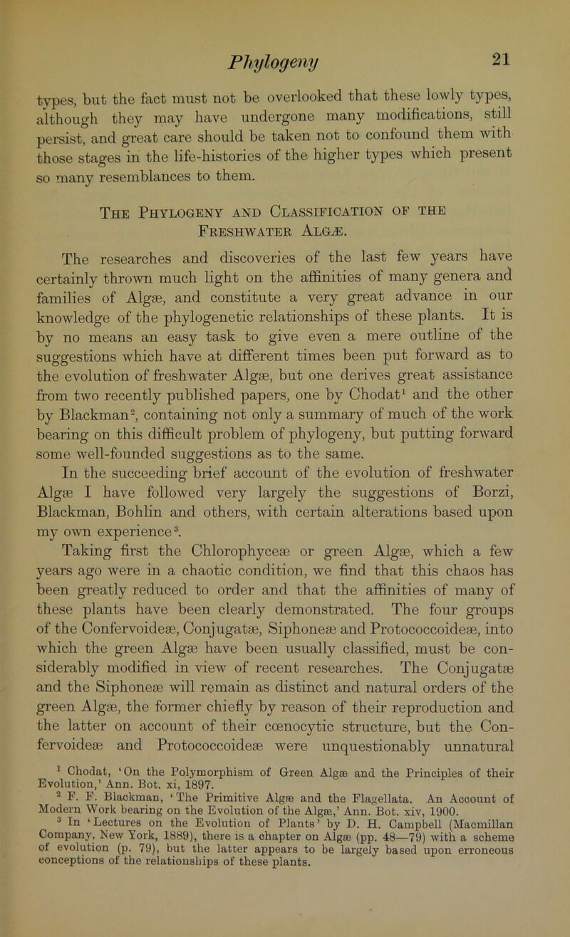 types, but the fact must not be overlooked that these lowly types, although they may have undergone many modifications, still persist, and great care should be taken not to confound them with those stages in the life-histories of the higher types which present so many resemblances to them. The Phylogeny and Classification of the Freshwater Algal The researches and discoveries of the last few years have certainly thrown much light on the affinities of many genera and families of Algse, and constitute a very great advance in our knowledge of the phylogenetic relationships of these plants. It is by no means an easy task to give even a mere outline of the suggestions which have at different times been put forward as to the evolution of freshwater Algae, but one derives great assistance from two recently published papers, one by Chodat1 and the other by Blackman2, containing not only a summary of much of the work bearing on this difficult problem of phylogeny, but putting forward some well-founded suggestions as to the same. In the succeeding brief account of the evolution of freshwater Algse I have followed very largely the suggestions of Borzi, Blackman, Bohlin and others, with certain alterations based upon my own experience3. Taking first the Chlorophycese or green Algse, which a few years ago were in a chaotic condition, we find that this chaos has been greatly reduced to order and that the affinities of many of these plants have been clearly demonstrated. The four groups of the Confervoidese, Conjugatse, Siphonese and Protococcoidese, into which the green Algse have been usually classified, must be con- siderably modified in view of recent researches. The Conjugatse and the Siphonese will remsiin as distinct and natural orders of the green Algse, the former chiefly by reason of their reproduction and the latter on account of their coenocytic structure, but the Con- fervoidese and Protococcoidese were unquestionably unnatural 1 Chodat, ‘On the Polymorphism of Green Algas and the Principles of their Evolution,’ Ann. Bot. xi, 1897. 2 F. F. Blackman, ‘ The Primitive Algre and the Flagellata. An Account of Modern Work bearing on the Evolution of the Algre,’ Ann. Bot. xiv, 1900. 3 la ‘Lectures on the Evolution of Plants’ by D. H. Campbell (Macmillan Company, New York, 1889), there is a chapter on Algm (pp. 48—79) with a scheme of evolution (p. 79), but the latter appears to be largely based upon erroneous conceptions of the relationships of these plants.