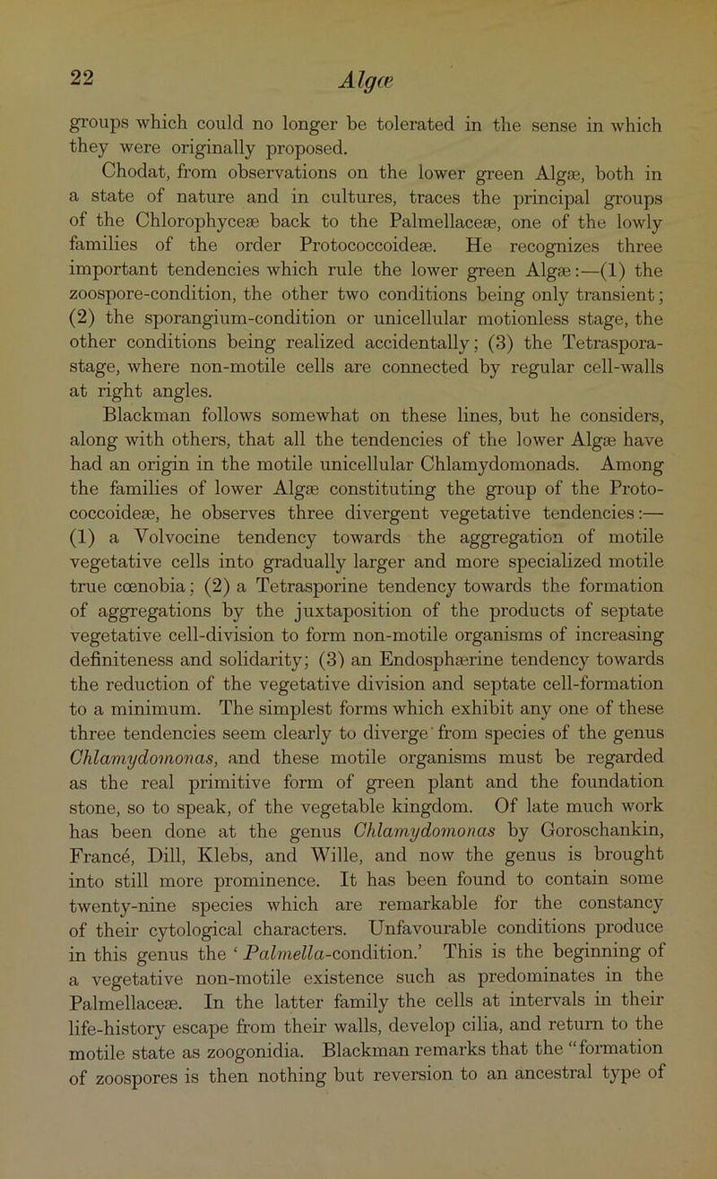 groups which could no longer be tolerated in the sense in which they were originally proposed. Chodat, from observations on the lower green Algae, both in a state of nature and in cultures, traces the principal groups of the Chlorophycese back to the Palmellacese, one of the lowly families of the order Protococcoideae. He recognizes three important tendencies which rule the lower green Algae:—(1) the zoospore-condition, the other two conditions being only transient; (2) the sporangium-condition or unicellular motionless stage, the other conditions being realized accidentally; (3) the Tetraspora- stage, where non-motile cells are connected by regular cell-walls at right angles. Blackman follows somewhat on these lines, but he considers, along with others, that all the tendencies of the lower Algae have had an origin in the motile unicellular Chlamydomonads. Among the families of lower Algse constituting the group of the Proto- coccoideae, he observes three divergent vegetative tendencies:— (1) a Yolvocine tendency towards the aggregation of motile vegetative cells into gradually larger and more specialized motile true ccenobia; (2) a Tetrasporine tendency towards the formation of aggregations by the juxtaposition of the products of septate vegetative cell-division to form non-motile organisms of increasing definiteness and solidarity; (3) an Endosphaerine tendency towards the reduction of the vegetative division and septate cell-formation to a minimum. The simplest forms which exhibit any one of these three tendencies seem clearly to diverge from species of the genus Chlamydomonas, and these motile organisms must be regarded as the real primitive form of green plant and the foundation stone, so to speak, of the vegetable kingdom. Of late much work has been done at the genus Chlamydomonas by Goroschankin, France, Dill, Klebs, and Wille, and now the genus is brought into still more prominence. It has been found to contain some twenty-nine species which are remarkable for the constancy of their cytological characters. Unfavourable conditions produce in this genus the ‘ Palmella-condition.’ This is the beginning of a vegetative non-motile existence such as predominates in the Palmellacese. In the latter family the cells at intervals in their life-history escape from their walls, develop cilia, and return to the motile state as zoogonidia. Blackman remarks that the “formation of zoospores is then nothing but reversion to an ancestral type of