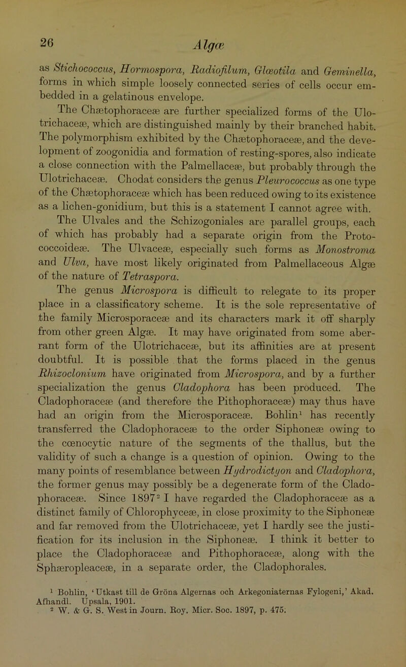 as Stichococcus, Hormospora, Radiofilum, Glceotila and Germnella, forms in which simple loosely connected scries of cells occur em- bedded in a gelatinous envelope. The Chaetophoraceae are further specialized forms of the Ulo- trichacese, which are distinguished mainly by their branched habit. The polymorphism exhibited by the Chaetophoraceae, and the deve- lopment of zoogonidia and formation of resting-spores, also indicate a close connection with the Palmellaceae, but probably through the Ulotrichaceae. Chodat considers the genus Pleurococcus as one type of the Chaetophoraceae which has been reduced owing to its existence as a lichen-gonidium, but this is a statement I cannot agree with. The Ulvales and the Schizogoniales are parallel groups, each of which has probably had a separate origin from the Proto- coccoideae. The Ulvaceae, especially such forms as Monostroma and Ulva, have most likely originated from Palmellaceous Algae of the nature of Tetraspora. The genus Microspora is difficult to relegate to its proper place in a classificatory scheme. It is the sole representative of the family Microsporaceae and its characters mark it off sharply from other green Algae. It may have originated from some aber- rant form of the Ulotrichaceae, but its affinities are at present doubtful. It is possible that the forms placed in the genus Rhizoclonium have originated from Microspora, and by a further specialization the genus Gladophora has been produced. The Cladophoraceae (and therefore the Pithophoraceae) may thus have had an origin from the Microsporaceae. Bohlin1 has recently transferred the Cladophoraceae to the order Siphoneae owing to the coenocytic nature of the segments of the thallus, but the validity of such a change is a question of opinion. Owing to the many points of resemblance between HijdrodicUjon and Gladophora, the former genus may possibly be a degenerate form of the Clado- phoraceae. Since 18972 I have regarded the Cladophoraceae as a distinct family of Chlorophyceae, in close proximity to the Siphoneae and far removed from the Ulotrichaceae, yet I hardly see the justi- fication for its inclusion in the Siphoneae. I think it better to place the Cladophoraceae and Pithophoraceae, along with the Sphaeropleaceae, in a separate order, the Cladophorales. 1 Bohlin, ‘Utkast till de Grona Algernaa och Arkegoniaternas Fylogeni,’ Akad. Afhandl. Upsala, 1901. 2 W. & G. S. West in Journ. Boy. Micr. Soc. 1897, p. 475.